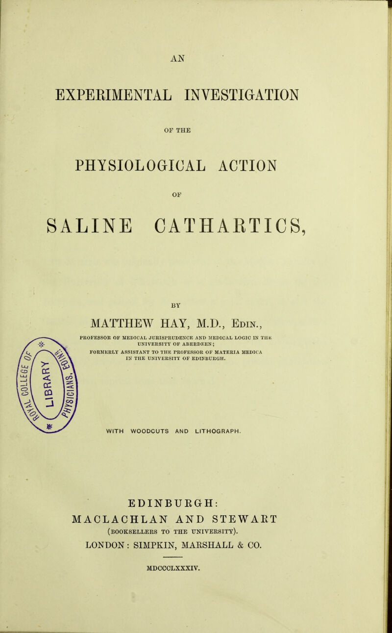 AN EXPEKIMENTAL INVESTIGATION OF THE PHYSIOLOGICAL ACTION OF SALINE CATHARTICS BY MATTHEW HAY, M.D., Edin., PROFESSOR OF MEDICAL JURISPRUDENCE AND JIEDICAL LOGIC IN TUK UNIVERSITY OF ABERDEEN; i^vA FORMERLY ASSISTANT TO THE PROFESSOR OF MATERIA MEDICA IK THE UNIVERSITY OF EDINBURGH. WITH WOODCUTS AND LITHOGRAPH. EDINBUKGH: MACLACHLAN AND STEWAET (booksellers TO THE UNIVERSITY). LONDON: SIMPKIN, MAESHALL & CO. MDCCCLXXXIV.