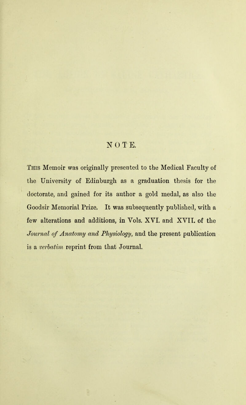 N O T E. This Memoir was originally presented to the Medical Faculty of the University of Edinburgh as a graduation thesis for the doctorate, and gained for its author a gold medal, as also the Goodsir Memorial Prize. It was subsequently published, with a few alterations and additions, in Vols. XVI. and XVII. of the Journal of Anatomy and Physiology, and the present publication is a verbatim reprint from that Journal.