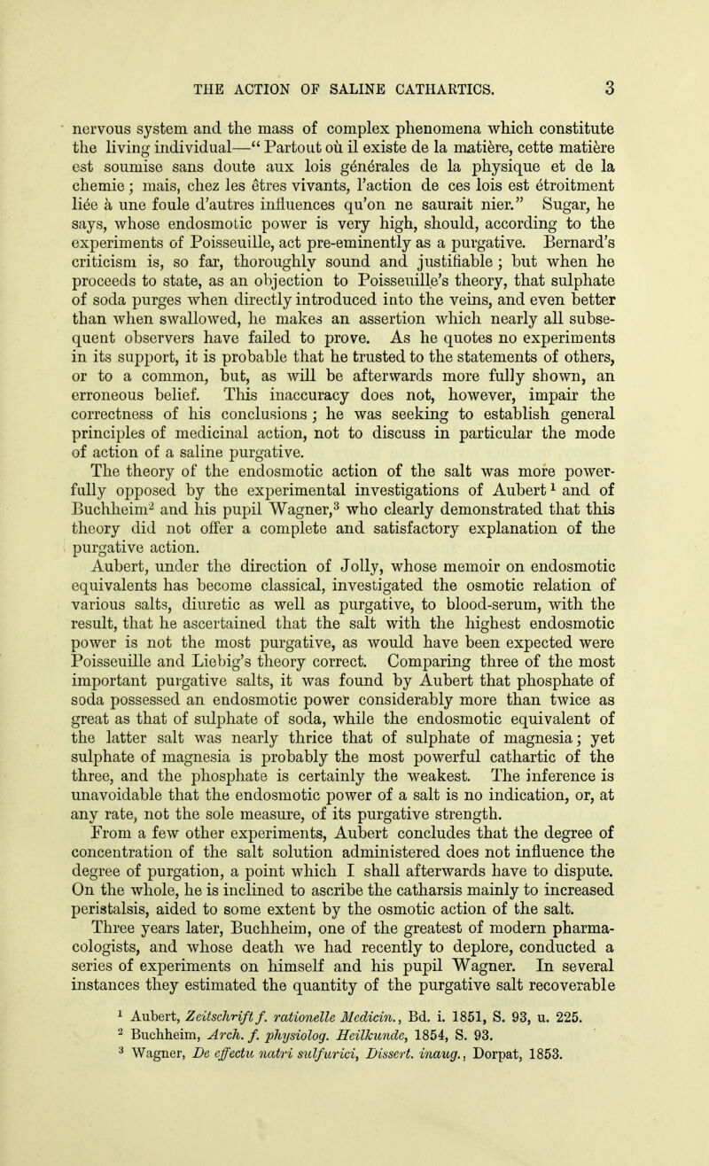 • nervous system and the mass of complex phenomena which constitute the living individual— Partout oil il existe de la mati^re, cette mati6re est soumise sans doute aux lois g4n6rales de la physique et de la chemie; mais, chez les etres vivants, Taction de ces lois est etroitment li^e a une foule d'autres influences qu'on ne saurait nier. Sugar, he says, whose endosmoLic power is very high, should, according to the experiments of Poisseuille, act pre-eminently as a purgative. Bernard's criticism is, so far, thoroughly sound and justifiable ; but when he proceeds to state, as an objection to Poisseuille's theory, that sulphate of soda purges when directly introduced into the veins, and even better than when swallowed, he makes an assertion which nearly all subse- quent observers have failed to prove. As he quotes no experiments in its support, it is probable that he trusted to the statements of others, or to a common, but, as will be afterwards more fully shown, an erroneous belief. This inaccuracy does not, however, impair the correctness of his conclusions; he was seeking to establish general principles of medicinal action, not to discuss in particular the mode of action of a saline purgative. The theory of the endosmotic action of the salt was more power- fully opposed by the experimental investigations of Aubert ^ and of Buchheim^ and his pupil Wagner,^ who clearly demonstrated that this theory did not offer a complete and satisfactory explanation of the • purgative action. Aubert, under the direction of Jolly, whose memoir on endosmotic equivalents has become classical, investigated the osmotic relation of various salts, diuretic as well as purgative, to blood-serum, with the result, that he ascertained that the salt with the highest endosmotic power is not the most purgative, as would have been expected were Poisseuille and Liebig's theory correct. Comparing three of the most important purgative salts, it was found by Aubert that phosphate of soda possessed an endosmotic power considerably more than twice as great as that of sulphate of soda, while the endosmotic equivalent of the latter salt was nearly thrice that of sulphate of magnesia; yet sulphate of magnesia is probably the most powerful cathartic of the three, and the phosphate is certainly the weakest. The inference is unavoidable that the endosmotic power of a salt is no indication, or, at any rate, not the sole measure, of its purgative strength. Prom a few other experiments, Aubert concludes that the degree of concentration of the salt solution administered does not influence the degree of purgation, a point which I shall afterwards have to dispute. On the whole, he is inclined to ascribe the catharsis mainly to increased peristalsis, aided to some extent by the osmotic action of the salt. Three years later, Buchheim, one of the greatest of modern pharma- cologists, and whose death we had recently to deplore, conducted a series of experiments on himself and his pupil Wagner. In several instances they estimated the quantity of the purgative salt recoverable 1 Aubert, ZeitschHftf. rationelle Medicin., Bd. i. 1851, S. 93, u. 225. 2 Buchheim, Arch. f. physiolog. HeilJcunde, 1854, S. 93. Wagner, De effectu natri sulfurici, Dissert, inaug., Dorpat, 1853.