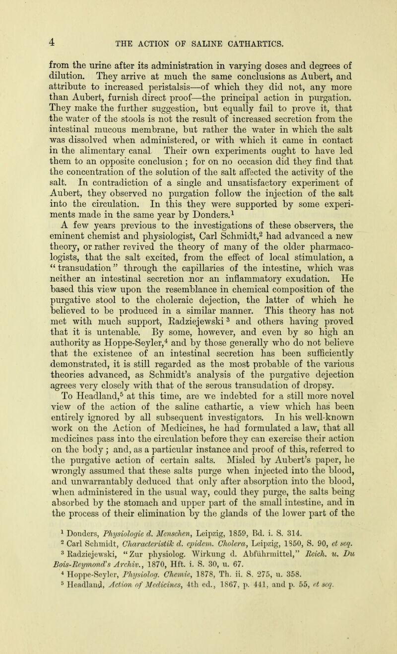 from the urine after its administration in varying doses and degrees of dilution. They arrive at much the same conclusions as Aubert, and attribute to increased peristalsis—of which they did not, any more than Aubert, furnish direct proof—the principal action in purgation. They make the further suggestion, but equally fail to prove it, that the water of the stools is not the result of increased secretion from the intestinal mucous membrane, but rather the water in which the salt was dissolved when administered, or with which it came in contact in the alimentary canal. Their own experiments ought to have led them to an opposite conclusion ; for on no occasion did they find that the concentration of the solution of the salt affected the activity of the salt. In contradiction of a single and unsatisfactory experiment of Aubert, they observed no purgation follow the injection of the salt into the circulation. In this they were supported by some experi- ments made in the same year by Donders.^ A few years previous to the investigations of these observers, the eminent chemist and physiologist, Carl Schmidt,^ had advanced a new theory, or rather revived the theory of many of the older pharmaco- logists, that the salt excited, from the effect of local stimulation, a transudation through the capillaries of the intestine, which was neither an intestinal secretion nor an inflammatory exudation. He based this view upon the resemblance in chemical composition of the purgative stool to the choleraic dejection, the latter of which he believed to be produced in a similar manner. This theory has not met with much support, Eadziejewski ^ and others having proved that it is untenable. By some, however, and even by so high an authority as Hoppe-Seyler,* and by those generally who do not believe that the existence of an intestinal secretion has been sufficiently demonstrated, it is still regarded as the most probable of the various theories advanced, as Schmidt's analysis of the purgative dejection agrees very closely with that of the serous transudation of dropsy. To Headland,^ at this time, are we indebted for a still more novel view of the action of the saline cathartic, a view which has been entirely ignored by all subsequent investigators. In his weU-known work on the Action of Medicines, he had formulated a law, that all medicines pass into the circulation before they can exercise their action on the body; and, as a particular instance and proof of this, referred to the purgative action of certain salts. Misled by Aubert's paper, he wrongly assumed that these salts purge when injected into the blood, and unwarrantably deduced that only after absorption into the blood, when administered in the usual way, could they purge, the salts being absorbed by the stomach and upper part of the small intestine, and in the process of their elimination by the glands of the lower part of the ^ Bonders, Physiologie d. Menschen, Leipzig, 1859, Bd. i. S. 314. 2 Carl Schmidt, CharacteristiJc d. ejndem. Cholera, Lei})zig, 1850, S. 90, ct iscq. •■^ lladziejewski, Zur pliysiolog. Wirkung d. Abfiihnnittel, Reich, u. Du Bois-Eeymond's Archiv., 1870, Hft. i. S. 30, u. 67. 4 Hoppe-Seylcr, Physiolog. Chcviie, 1878, Th. ii. S. 275, u. 358. ^ Ileadlauil, Action of Medicines, 4th ed., 1867, p. 441, and p. 55, r.t acq.