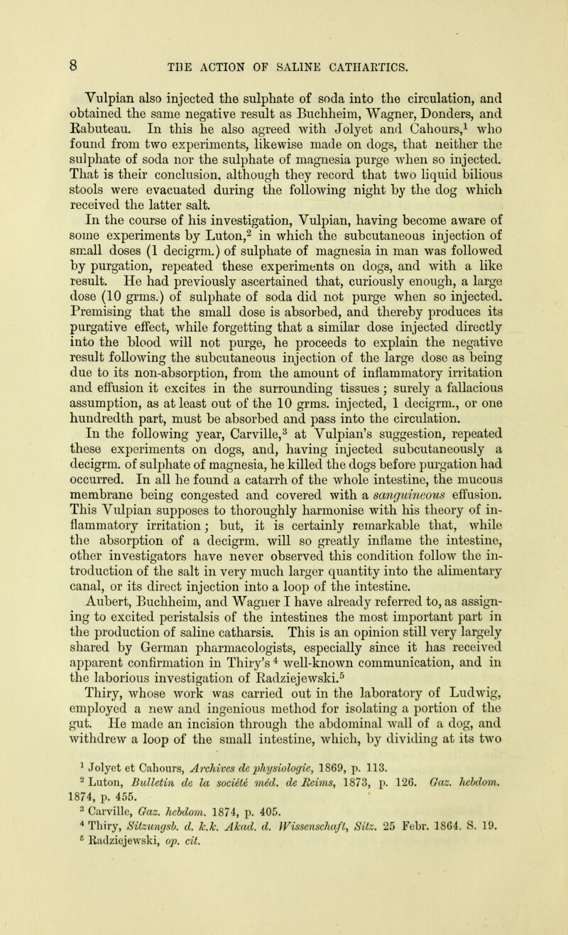 Yulpian also injected the sulphate of soda into the circulation, and obtained the same negative result as Buchheim, Wagner, Bonders, and Kabuteau. In this he also agreed with Jolyet and Cahours,i who found from two experiments, likewise made on dogs, that neither the sulphate of soda nor the sulphate of magnesia purge when so injected. That is their conclusion, although they record that two liquid bilious stools were evacuated during the following night by the dog which received the latter salt. In the course of his investigation, Vulpian, having become aware of some experiments by Luton,^ in which the subcutaneoas injection of small doses (1 decigrm.) of sulphate of magnesia in man was followed by purgation, repeated these experiments on dogs, and with a like result. He had previously ascertained that, curiously enough, a large dose (10 grms.) of sulphate of soda did not purge when so injected. Premising that the small dose is absorbed, and thereby produces its purgative effect, while forgetting that a similar dose injected directly into the blood will not purge, he proceeds to explain the negative result following the subcutaneous injection of the large dose as being due to its non-absorption, from the amount of inflammatory irritation and effusion it excites in the surrounding tissues; surely a fallacious assumption, as at least out of the 10 grms. injected, 1 decigrm., or one hundredth part, must be absorbed and pass into the circulation. In the following year, Carville,^ at Yulpian's suggestion, repeated these experiments on dogs, and, having injected subcutaneously a decigrm. of sulphate of magnesia, he killed the dogs before purgation had occurred. In all he found a catarrh of the whole intestine, the mucous membrane being congested and covered with a sangidneous effusion. This Yulpian supposes to thoroughly harmonise with his theory of in- flammatory irritation; but, it is certainly remarkable that, while the absorption of a decigrm. will so greatly inflame the intestine, other investigators have never observed this condition follow the in- troduction of the salt in very much larger quantity into the alimentary canal, or its direct injection into a loop of the intestine. Aubert, Buchheim, and Wagner I have already referred to, as assign- ing to excited peristalsis of the intestines the most important part in the production of saline catharsis. This is an opinion still very largely shared by German pharmacologists, especially since it has received apparent confirmation in Thiry's ^ well-known communication, and in the laborious investigation of Radziejewski.^ Thiry, whose work was carried out in the laboratory of Ludwig, employed a new and ingenious method for isolating a portion of the gut. He made an incision through the abdominal wall of a dog, and withdrew a loop of the small intestine, which, by dividing at its two ^ Jolyet et Cahours, Archives de physiologie, 1869, p. 113. ^ Luton, Bulletin de la societe m6d. de Reims, 1873, p. 126. Gaz. hchdom. 1874, p. 455. 3 Curvillc, Gaz. hchdom. 1874, p. 405. * Thiry, Sitzungsb. d. k.k. Akad. d. WissenschafL, Sitz. 25 FeLr. 1864, S. 19. ^ Riulziejewski, op. cit.