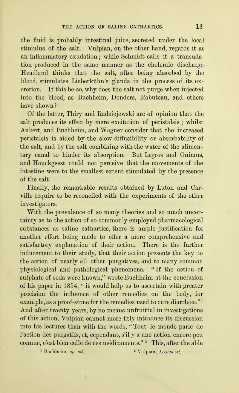 the fluid is probably intestinal juice, secreted under the local stimulus of the salt. Vulpian, on the other hand, regards it as an inflammatory exudation; while Schmidt calls it a transuda- tion produced in the same manner as the choleraic discharge. Headland thinks that the salt, after being absorbed by the blood, stimulates Lieberkuhn's glands in the process of its ex- cretion. If this be so, why does the salt not purge when injected into the blood, as Buchheim, Bonders, Kabuteau, and others have shown? Of the latter, Thiry and Eadziejewski are of opinion that the salt produces its effect by mere excitation of peristalsis ; whilst Aubert, and Buchheim, and Wagner consider that the increased peristalsis is aided by the slow diffusibility or absorbability of the salt, and by the salt combining with the water of the alimen- tary canal to hinder its absorption. But Legros and Onimus, and Houckgeest could not perceive that the movements of the intestine were to the smallest extent stimulated by the presence of the salt. Finally, the remarkable results obtained by Luton and Car- ville require to be reconciled with the experiments of the other investigators. With the prevalence of so many theories and so much uncer- tainty as to the action of so commonly employed pharmacological substances as saline cathartics, there is ample justification for another effort being made to offer a more comprehensive and satisfactory explanation of their action. There is the further inducement to their study, that their action presents the key to the action of nearly all other purgatives, and to many common physiological and pathological phenomena.  If the action of sulphate of soda were known, wrote Buchheim at the conclusion of his paper in 1854,  it would help us to ascertain with greater precision the influence of other remedies on the body, for example, as a proof-stone for the remedies used to cure diarrhoea.^ And after twenty years, by no means unfruitful in investigations of this action, Vulpian cannot more fitly introduce its discussion into his lectures than with the words,  Tout le monde parle de Taction des purgatifs, et, cependant, s'il y a une action encore pen connue, c'est Men celle de ces medicaments. ^ This, after the able ^ Buchheim, op. cit. ^ Vulpian, Lec^ons cii.