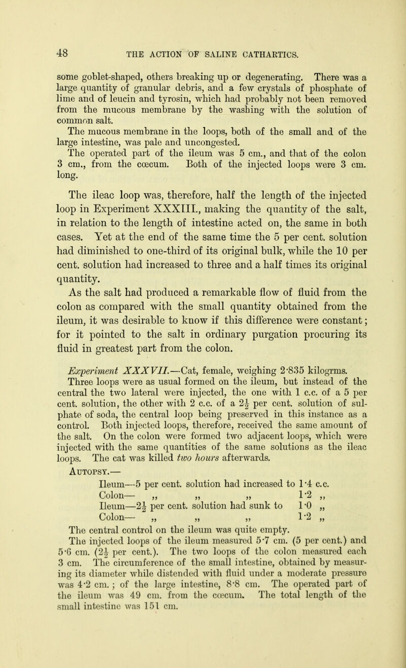 some goblet-sliaped, others breaking up or degenerating. There was a large quantity of granular debris, and a few crystals of phosphate of lime and of leucin and tyrosin, which had probably not been removed from the mucous membrane by the washing with the solution of common salt. The mucous membrane in the loops, both of the small and of the large intestine, was pale and uncongested. The operated part of the ileum was 5 cm., and that of the colon 3 cm., from the coecum. Both of the injected loops were 3 cm. long. The ileac loop was, therefore, half the length of the injected loop in Experiment XXXIII., making the quantity of the salt, in relation to the length of intestine acted on, the same in both cases. Yet at the end of the same time the 5 per cent, solution had diminished to one-third of its original bulk, while the 10 per cent, solution had increased to three and a half times its original quantity. As the salt had produced a remarkable flow of fluid from the colon as compared with the small quantity obtained from the ileum, it was desirable to know if this difference were constant; for it pointed to the salt in ordinary purgation procuring its fluid in greatest part from the colon. Experiment XXXVII.—Cat, female, weighing 2-835 kilogrms. Three loops were as usual formed on the ileum, but instead of the central the two lateral were injected, the one with 1 c.c. of a 5 per cent, solution, the other with 2 c.c. of a 2J per cent, solution of sul- phate of soda, the central loop being preserved in this instance as a control. Both injected loops, therefore, received the same amount of the salt. On the colon were formed two adjacent loops, which were injected with the same quantities of the same solutions as the ileac loops. The cat was killed two hours afterwards. Autopsy.— Ileum—5 per cent, solution had increased to 1*4 c.c. Colon— „ „ ^ „ 1-2 „ Ileum—2 J per cent, solution had sunk to 1 '0 „ Colon— „ „ „ 1-2 „ The central control on the ileum was quite empty. The injected loops of the ileum measured 5*7 cm. (5 per cent.) and 5*6 cm. (2J per cent.). The two loops of the colon measured each 3 cm. The circumference of the small intestine, obtained by measur- ing its diameter while distended with fluid under a moderate pressure was 4*2 cm.; of the large intestine, 8*8 cm. The operated part of the ileum was 49 cm. from the coecum. The total length of the small intestine was 151 cm.