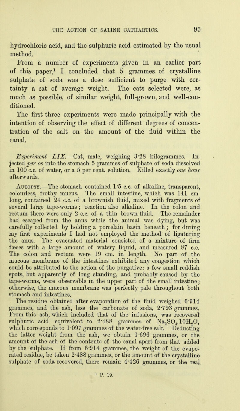 hydrochloric acid, and the sulphuric acid estimated by the usual method. From a number of experiments given in an earlier part of this paper/ I concluded that 5 grammes of crystalline sulphate of soda was a dose sufficient to purge with cer- tainty a cat of average weight. The cats selected were, as much as possible, of similar weight, full-grown, and well-con- ditioned. The first three experiments were made principally with the intention of observing the effect of different degrees of concen- tration of the salt on the amount of the fluid within the canal. Experiment LIX.—Cat, male, weighing 3*28 kilogrammes. In- jected j9er OS into the stomach 5 grammes of sulphate of soda dissolved in 100 c.c. of water, or a 5 per cent, solution. Killed exactly one hour afterwards. Autopsy.—The stomach contained 1'5 c.c. of alkaline, transparent, colourless, frothy mucus. The small intestine, which was 141 cm long, contained 24 c.c. of a brownish fluid, mixed with fragments of several large tape-worms; reaction also alkaline. In the colon and rectum there were only 2 c.c. of a thin brown fluid. The remainder had escaped from the anus while the animal was dying, but was carefully collected by holding a porcelain basin beneath; for during my first experiments I had not employed the method of ligaturing the anus. The evacuated material consisted of a mixture of firm faeces with a large amount of watery liquid, and measured 87 c.c. The colon and rectum were 19 cm. in length. No part of the mucous membrane of the intestines exhibited any congestion which could be attributed to the action of the purgative: a few small reddish spots, but apparently of long standing, and probably caused by the tape-worms, were observable in the upper part of the small intestine; otherwise, the mucous membrane was perfectly pale throughout both stomach and intestines. The residue obtained after evaporation of the fluid weighed 6'914 grammes, and the ash, less the carbonate of soda, 2*793 grammes. Trom this ash, which included that of the infusions, was recovered sulphuric acid equivalent to 2'488 grammes of JN'a2SO4.10H2O, which corresponds to 1-097 grammes of the water-free salt. Deducting the latter weight from the ash, we obtain 1*696 grammes, or the amount of the ash of the contents of the canal apart from that added by the sulphate. If from 6*914 grammes, the weight of the evapo- rated residue, be taken 2*488 grammes, or the amount of the crystalline sulphate of soda recovered, there remain 4*426 grammes, or the real