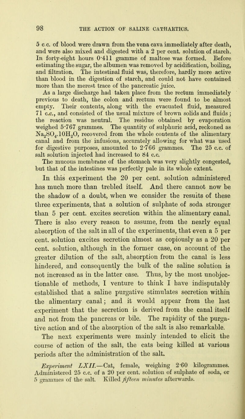 5 c. c. of blood were drawn from the vena cava immediately after death, and were also mixed and digested with a 2 per cent, solution of starch. In forty-eight hours 0'411 gramme of maltose was formed. Before estimating the sugar, the albumen was removed by acidification, boihng, and filtration. The intestinal fluid was, therefore, hardly more active than blood in the digestion of starch, and could not have contained more than the merest trace of the pancreatic juice. As a large discharge had taken place from the rectum immediately previous to death, the colon and rectum were found to be almost empty. Their contents, along with the evacuated fluid, measured 71 c.c, and consisted of the usual mixture of brown solids and fluids ; the reaction was neutral. The residue obtained by evaporation weighed 5*767 grammes. The quantity of sulphuric acid, reckoned as NagSO^.lOHgO, recovered from the whole contents of the alimentary canal and from the infusions, accurately allowing for what was used for digestive purposes, amounted to 2*766 grammes. The 25 c.c. of salt solution injected had increased to 84 c.c. The mucous membrane of the stomach was very slightly congested, but that of the intestines was perfectly pale in its whole extent. In this experiment the 20 per cent, solution administered has much more than trebled itself. And there cannot now be the shadow of a doubt, when we consider the results of these three experiments, that a solution of sulphate of soda stronger than 5 per cent, excites secretion within the alimentary canal. There is also every reason to assume, from the nearly equal absorption of the salt in all of the experiments, that even a 5 per cent, solution excites secretion almost as copiously as a 20 per cent, solution, although in the former case, on account of the greater dilution of the salt, absorption from the canal is less hindered, and consequently the bulk of the saline solution is not increased as in the latter case. Thus, by the most unobjec- tionable of methods, I venture to think I have indisputably established that a saline purgative stimulates secretion within the alimentary canal; and it would appear from the last experiment that the secretion is derived from the canal itself and not from the pancreas or bile. The rapidity of the purga- tive action and of the absorption of the salt is also remarkable. The next experiments were mainly intended to elicit the course of action of the salt, the cats being killed at various periods after the administration of the salt. Experiment LXII.—Cat, female, weighing 2*60 kilogrammes. Administered 25 c.c. of a 20 per cent, solution of sulphate of soda, or 5 grannnes of the salt. Killed jiftecn minutes afterwards.