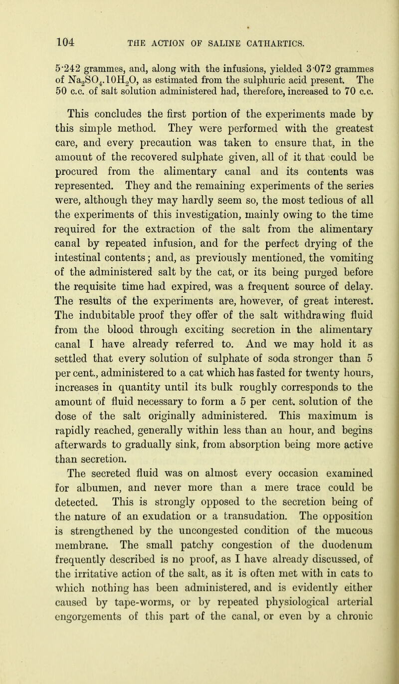 5-242 grammes, and, along with the infusions, yielded 3-072 grammes of Na2SO4.10H2O, as estimated from the sulphuric acid present. The 50 c.c. of salt solution administered had, therefore, increased to 70 c.c. This concludes the first portion of the experiments made by this simple method. They were performed with the greatest care, and every precaution was taken to ensure that, in the amount of the recovered sulphate given, all of it that could be procured from the alimentary canal and its contents was represented. They and the remaining experiments of the series were, although they may hardly seem so, the most tedious of all the experiments of this investigation, mainly owing to the time required for the extraction of the salt from the alimentary canal by repeated infusion, and for the perfect drying of the intestinal contents; and, as previously mentioned, the vomiting of the administered salt by the cat, or its being purged before the requisite time had expired, was a frequent source of delay. The results of the experiments are, however, of great interest. The indubitable proof they offer of the salt withdrawing fluid from the blood through exciting secretion in the alimentary canal I have already referred to. And we may hold it as settled that every solution of sulphate of soda stronger than 5 per cent, administered to a cat which has fasted for twenty hours, increases in quantity until its bulk roughly corresponds to the amount of fluid necessary to form a 5 per cent, solution of the dose of the salt originally administered. This maximum is rapidly reached, generally within less than an hour, and begins afterwards to gradually sink, from absorption being more active than secretion. The secreted fluid was on almost every occasion examined for albumen, and never more than a mere trace could be detected. This is strongly opposed to the secretion being of the nature of an exudation or a transudation. The opposition is strengthened by the uncongested condition of the mucous membrane. The small patchy congestion of the duodenum frequently described is no proof, as I have already discussed, of the irritative action of the salt, as it is often met with in cats to which nothing has been administered, and is evidently either caused by tape-worms, or by repeated physiological arterial engorgements of this part of the canal, or even by a chronic