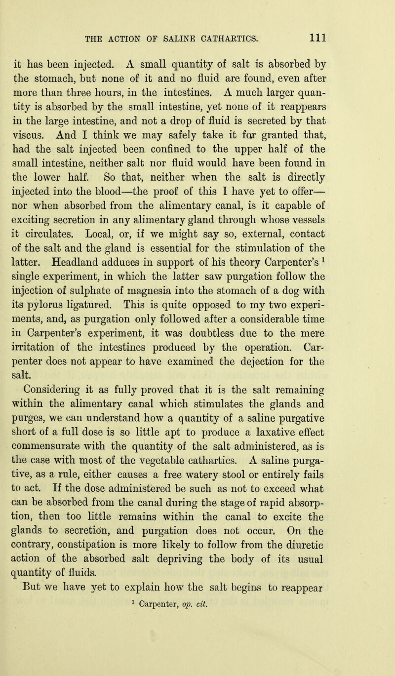 it has been injected. A small quantity of salt is absorbed by the stomach, but none of it and no fluid are found, even after more than three hours, in the intestines. A much larger quan- tity is absorbed by the small intestine, yet none of it reappears in the large intestine, and not a drop of fluid is secreted by that viscus. And I think we may safely take it far granted that, had the salt injected been confined to the upper half of the small intestine, neither salt nor fluid would have been found in the lower half. So that, neither when the salt is directly injected into the blood—the proof of this I have yet to offer— nor when absorbed from the alimentary canal, is it capable of exciting secretion in any alimentary gland through whose vessels it circulates. Local, or, if we might say so, external, contact of the salt and the gland is essential for the stimulation of the latter. Headland adduces in support of his theory Carpenter's ^ single experiment, in which the latter saw purgation follow the injection of sulphate of magnesia into the stomach of a dog with its pylorus ligatured. This is quite opposed to my two experi- ments, and, as purgation only followed after a considerable time in Carpenter's experiment, it was doubtless due to the mere irritation of the intestines produced by the operation. Car- penter does not appear to have examined the dejection for the salt. Considering it as fully proved that it is the salt remaining within the alimentary canal which stimulates the glands and purges, we can understand how a quantity of a saline purgative short of a full dose is so little apt to produce a laxative effect commensurate with the quantity of the salt administered, as is the case with most of the vegetable cathartics. A saline purga- tive, as a rule, either causes a free watery stool or entirely fails to act. If the dose administered be such as not to exceed what can be absorbed from the canal during the stage of rapid absorp- tion, then too little remains within the canal to excite the glands to secretion, and purgation does not occur. On the contrary, constipation is more likely to follow from the diuretic action of the absorbed salt depriving the body of its usual quantity of fluids. But we have yet to explain how the salt begins to reappear ^ Carpenter, op. cit.