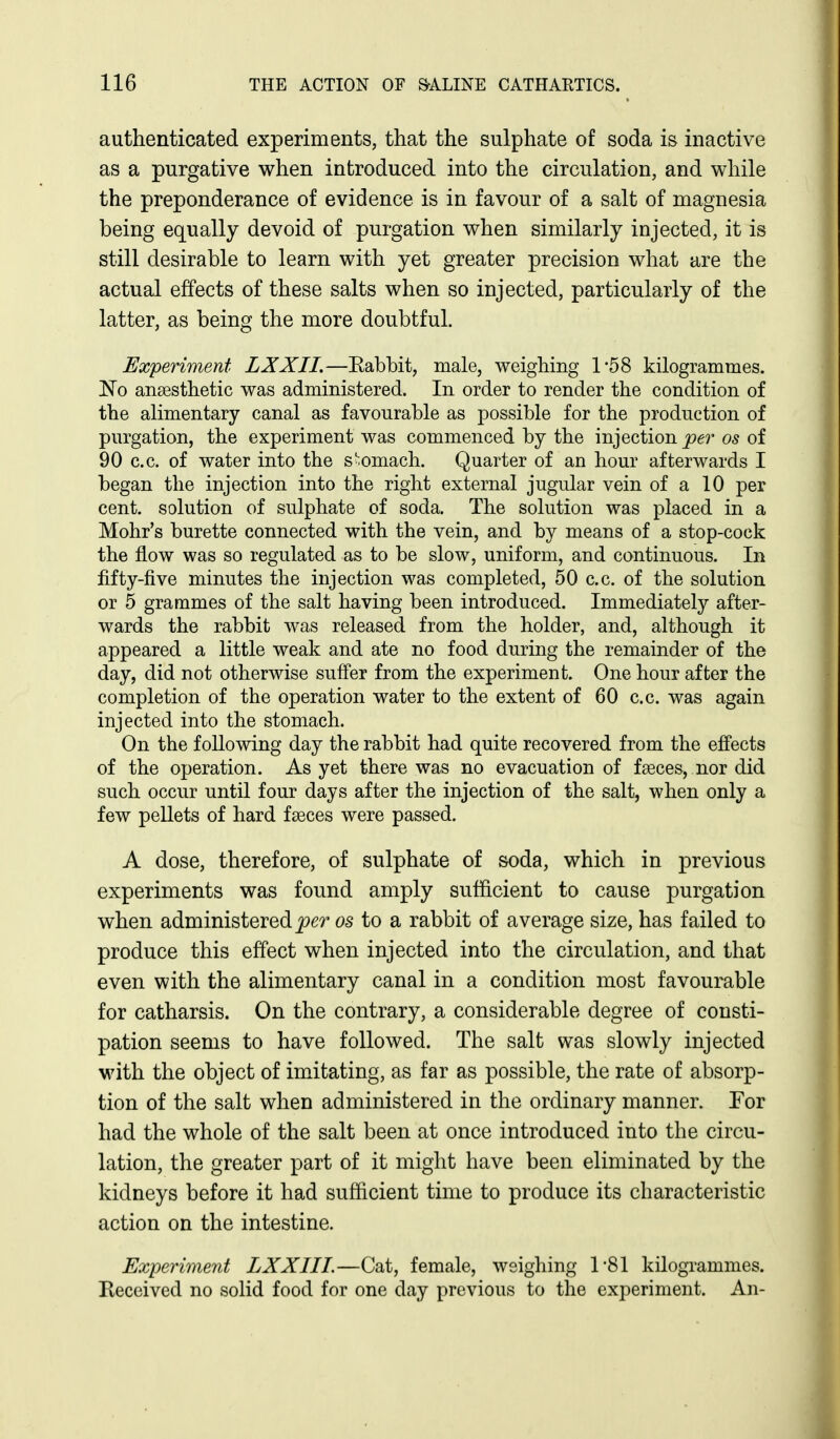 authenticated experiments, that the sulphate of soda is inactive as a purgative when introduced into the circulation, and while the preponderance of evidence is in favour of a salt of magnesia being equally devoid of purgation when similarly injected, it is still desirable to learn with yet greater precision what are the actual effects of these salts when so injected, particularly of the latter, as being the more doubtful. Experiment LXXII.—Eabbit, male, weighing 1'58 kilogrammes. No anaesthetic was administered. In order to render the condition of the alimentary canal as favourable as possible for the production of purgation, the experiment was commenced by the injection per os of 90 c.c. of water into the stomach. Quarter of an hour afterwards I began the injection into the right external jugular vein of a 10 per cent, solution of sulphate of soda. The solution was placed in a Mohr's burette connected with the vein, and by means of a stop-cock the flow was so regulated as to be slow, uniform, and continuous. In fifty-five minutes the injection was completed, 50 c.c. of the solution or 5 grammes of the salt having been introduced. Immediately after- wards the rabbit was released from the holder, and, although it appeared a little weak and ate no food during the remainder of the day, did not otherwise suffer from the experiment. One hour after the completion of the operation water to the extent of 60 c.c. was again injected into the stomach. On the following day the rabbit had quite recovered from the effects of the operation. As yet there was no evacuation of faeces, nor did such occur until four days after the injection of the salt, when only a few pellets of hard faeces were passed. A dose, therefore, of sulphate of soda, which in previous experiments was found amply sufficient to cause purgation when administered^er os to a rabbit of average size, has failed to produce this effect when injected into the circulation, and that even with the alimentary canal in a condition most favourable for catharsis. On the contrary, a considerable degree of consti- pation seems to have followed. The salt was slowly injected with the object of imitating, as far as possible, the rate of absorp- tion of the salt when administered in the ordinary manner. For had the whole of the salt been at once introduced into the circu- lation, the greater part of it might have been eliminated by the kidneys before it had sufficient time to produce its characteristic action on the intestine. Experiment LXXII I.—Cat, female, weighing 1'81 kilogi-ammes. Received no solid food for one day previous to the experiment. An-