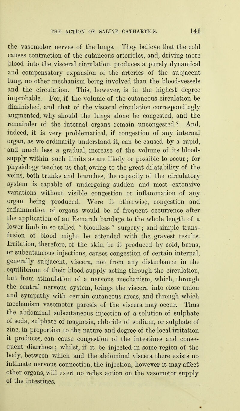 the vasomotor nerves of the lungs. They believe that the cold causes contraction of the cutaneous arterioles, and, driving more blood into the visceral circulation, produces a purely dynamical and compensatory expansion of the arteries of the subjacent lung, no other mechanism being involved than the blood-vessels and the circulation. This, however, is in the highest degree improbable. For, if the volume of the cutaneous circulation be diminished, and that of the visceral circulation correspondingly augmented, why should the lungs alone be congested, and the remainder of the internal organs remain uncongested ? And, indeed, it is very problematical, if congestion of any internal organ, as we ordinarily understand it, can be caused by a rapid, ' and much less a gradual, increase of the volume of its blood- supply within such limits as are likely or possible to occur; for physiology teaches us that, owing to the great dilatability of the veins, both trunks and branches, the capacity of the circulatory system is capable of undergoing sudden and most extensive variations without visible congestion or inflammation of any organ being produced. Were it otherwise, congestion and inflammation of organs would be of frequent occurrence after the application of an Esmarch bandage to the whole length of a lower limb in so-called  bloodless  surgery ; and simple trans- fusion of blood might be attended with the gravest results. Irritation, therefore, of the skin, be it produced by cold, burns, or subcutaneous injections, causes congestion of certain internal, generally subjacent, viscera, not from any disturbance in the equilibrium of their blood-supply acting through the circulation, but from stimulation of a nervous mechanism, which, through the central nervous system, brings the viscera into close union and sympathy with certain cutaneous areas, and through which mechanism vasomotor paresis of the viscera may occur. Thus the abdominal subcutaneous injection of a solution of sulphate of soda, sulphate of magnesia, chloride of sodium, or sulphate of zinc, in proportion to the nature and degree of the local irritation it produces, can cause congestion of the intestines and conse- quent diarrhoea; whilst, if it be injected in some region of the body, between which and the abdominal viscera there exists no intimate nervous connection, the injection, however it may affect other organs, will exert no reflex action on the vasomotor supply of the intestines.