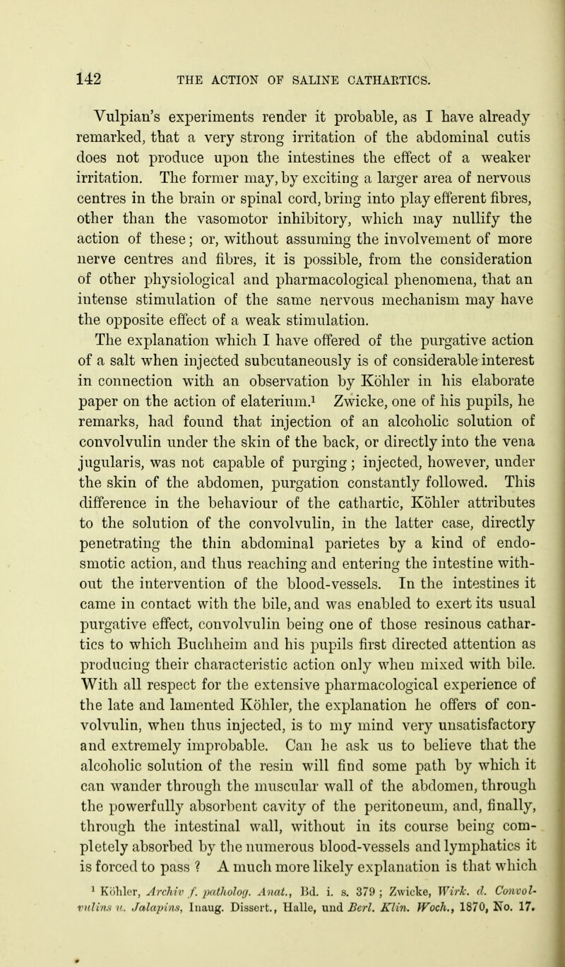 Vulpian's experiments render it probable, as I have already remarked, that a very strong irritation of the abdominal cutis does not produce upon the intestines the effect of a weaker irritation. The former may, by exciting a larger area of nervous centres in the brain or spinal cord, bring into play efferent fibres, other than the vasomotor inhibitory, which may nullify the action of these; or, without assuming the involvement of more nerve centres and fibres, it is possible, from the consideration of other physiological and pharmacological phenomena, that an intense stimulation of the same nervous mechanism may have the opposite effect of a weak stimulation. The explanation which I have offered of the purgative action of a salt when injected subcutaneously is of considerable interest in connection with an observation by Kohler in his elaborate paper on the action of elaterium.i Zwicke, one of his pupils, he remarks, had found that injection of an alcoholic solution of convolvulin under the skin of the back, or directly into the vena jugularis, was not capable of purging; injected, however, under the skin of the abdomen, purgation constantly followed. This difference in the behaviour of the cathartic, Kohler attributes to the solution of the convolvulin, in the latter case, directly penetrating the thin abdominal parietes by a kind of endo- smotic action, and thus reaching and entering the intestine with- out the intervention of the blood-vessels. In the intestines it came in contact with the bile, and was enabled to exert its usual purgative effect, convolvulin being one of those resinous cathar- tics to which Buchheim and his pupils first directed attention as producing their characteristic action only when mixed with bile. With all respect for the extensive pharmacological experience of the late and lamented Kohler, the explanation he offers of con- volvulin, when thus injected, is to my mind very unsatisfactory and extremely improbable. Can he ask us to believe that the alcoholic solution of the resin will find some path by which it can wander through the muscular wall of the abdomen, through the powerfully absorbent cavity of the peritoneum, and, finally, through the intestinal wall, without in its course being com- pletely absorbed by the numerous blood-vessels and lymphatics it is forced to pass ? A much more likely explanation is that which 1 Kohler, Archiv f. 'pntholog. AnaL, Bd. i. s. 379 ; Zwicke, WirJc. d. Convol- vnlim V. Jalajnns, Inaug. Dissert., Halle, mid BerI. Klin. Woch., 1870, No. 17.