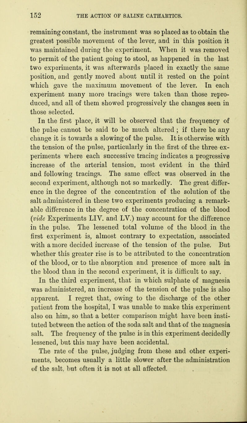 remaining constant, the instrument was so placed as to obtain the greatest possible movement of the lever, and in this position it was maintained during the experiment. When it was removed to permit of the patient going to stool, as happened in the last two experiments, it was afterwards placed in exactly the same position, and gently moved about until it rested on the point which gave the maximum movement of the lever. In each experiment many more tracings were taken than those repro- duced, and all of them showed progressively the changes seen in those selected. In the first place, it will be observed that the frequency of the pulse cannot be said to be much altered ; if there be any change it is towards a slowing of the pulse. It is otherwise with the tension of the pulse, particularly in the first of the three ex- periments where each successive tracing indicates a pragressive increase of the arterial tension, most evident in the third and following tracings. The same effect was observed in the second experiment, although not so markedly. The great differ- ence in the degree of the concentration of the solution of the salt administered in these two experiments producing a remark- able difference in the degree of the concentration of the blood (vide Experiments LIV. and LV.) may account for the difference in the pulse. The lessened total volume of the blood in the first experiment is, almost contrary to expectation, associated with a more decided increase of the tension of the pulse. But whether this greater rise is to be attributed to the concentration of the blood, or to the absorption and presence of more salt in the blood than in the second experiment, it is difficult to say. In the third experiment, that in which sulphate of magnesia was administered, an increase of the tension of the pulse is also apparent. I regret that, owing to the discharge of the other patient from the hospital, I was unable to make this experiment also on him, so that a better comparison might have been insti- tuted between the action of the soda salt and that of the magnesia salt. The frequency of the pulse is in this experiment decidedly lessened, but this may have been accidental. The rate of the pulse, judging from these and other experi- ments, becomes usually a little slower after the administration of the salt,, but often it is not at all affected.