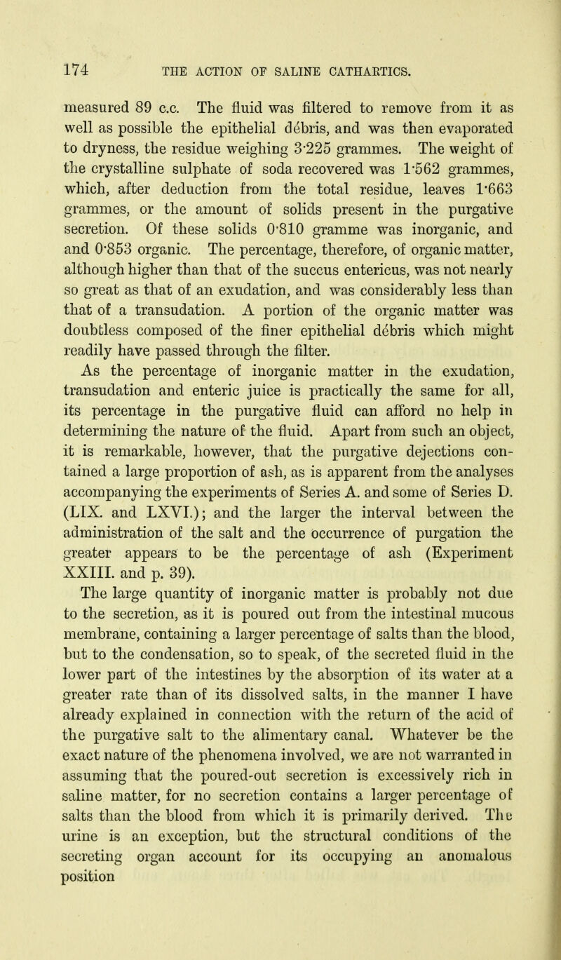 measured 89 c.c. The fluid was filtered to remove from it as well as possible the epithelial debris, and was then evaporated to dryness, the residue weighing 3*225 grammes. The weight of the crystalline sulphate of soda recovered was 1-562 grammes, which, after deduction from the total residue, leaves 1*663 grammes, or the amount of solids present in the purgative secretion. Of these solids 0'810 gramme was inorganic, and and 0*853 organic. The percentage, therefore, of organic matter, although higher than that of the succus entericus, was not nearly so great as that of an exudation, and was considerably less than that of a transudation. A portion of the organic matter was doubtless composed of the finer epithelial debris which might readily have passed through the filter. As the percentage of inorganic matter in the exudation, transudation and enteric juice is practically the same for all, its percentage in the purgative fluid can afford no help in determining the nature of the fluid. Apart from such an object, it is remarkable, however, that the purgative dejections con- tained a large proportion of ash, as is apparent from the analyses accompanying the experiments of Series A. and some of Series D. (LIX. and LXVI.); and the larger the interval between the administration of the salt and the occurrence of purgation the greater appears to be the percentage of ash (Experiment XXIII. and p. 39). The large quantity of inorganic matter is probably not due to the secretion, as it is poured out from the intestinal mucous membrane, containing a larger percentage of salts than the blood, but to the condensation, so to speak, of the secreted fluid in the lower part of the intestines by the absorption of its water at a greater rate than of its dissolved salts, in the manner I have already explained in connection with the return of the acid of the purgative salt to the alimentary canal. Whatever be the exact nature of the phenomena involved, we are not warranted in assuming that the poured-out secretion is excessively rich in saline matter, for no secretion contains a larger percentage of salts than the blood from which it is primarily derived. Tlie urine is an exception, but the structural conditions of the secreting organ account for its occupying an anomalous position