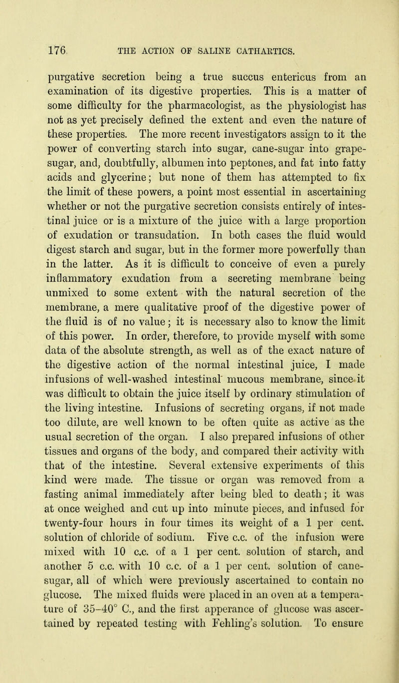 purgative secretion being a true succus entericus from an examination of its digestive properties. This is a matter of some difficulty for the pharmacologist, as the physiologist has not as yet precisely defined the extent and even the nature of these properties. The more recent investigators assign to it the power of converting starch into sugar, cane-sugar into grape- sugar, and, doubtfully, albumen into peptones, and fat into fatty acids and glycerine; but none of them has attempted to fix the limit of these powers, a point most essential in ascertaining whether or not the purgative secretion consists entirely of intes- tinal juice or is a mixture of the juice with a large proportion of exudation or transudation. In both cases the fluid would digest starch and sugar, but in the former more powerfully than in the latter. As it is difiicult to conceive of even a purely inflammatory exudation from a secreting membrane being unmixed to some extent with the natural secretion of the membrane, a mere qualitative proof of the digestive power of the fluid is of no value; it is necessary also to know the limit of this power. In order, therefore, to provide myself with some data of the absolute strength, as well as of the exact nature of the digestive action of the normal intestinal juice, I made infusions of well-washed intestinal mucous membrane, since it was difiicult to obtain the juice itself by ordinary stimulation of the living intestine. Infusions of secreting organs, if not made too dilute, are well known to be often quite as active as the usual secretion of the organ. I also prepared infusions of other tissues and organs of the body, and compared their activity with that of the intestine. Several extensive experiments of this kind were made. The tissue or organ was removed from a fasting animal immediately after being bled to death; it was at once weighed and cut up into minute pieces, and infused for twenty-four hours in four times its weight of a 1 per cent, solution of chloride of sodium. Five c.c. of the infusion were mixed with 10 c.c. of a 1 per cent, solution of starch, and another 5 c.c. with 10 c.c. of a 1 per cent, solution of cane- sugar, all of which were previously ascertained to contain no glucose. The mixed fluids were placed in an oven at a tempera- ture of 35-40° C, and the first apperance of glucose was ascer- tained by repeated testing with Fehling's solution. To ensure