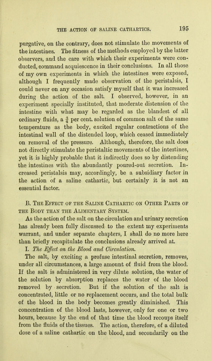 purgative, on the contrary, does not stimulate the movements of the intestines. The fitness of the methods employed by the latter observers, and the care with which their experiments were con- ducted, command acquiescence in their conclusions. In all those of my own experiments in which the intestines were exposed, although I frequently made observation of the peristalsis, I could never on any occasion satisfy myself that it was increased during the action of the salt. I observed, however, in an experiment specially instituted, that moderate distension of the intestine with what may be regarded as the blandest of all ordinary fluids, a f per cent, solution of common salt of the same temperature as the body, excited regular contractions of the intestinal wall of the distended loop, which ceased immediately on removal of the pressure. Although, therefore, the salt does not directly stimulate the peristaltic movements of the intestines, yet it is highly probable that it indirectly does so by distending the intestines with the abundaatly poured-out secretion. In- creased peristalsis may, accordingly, be a subsidiary factor in the action of a saline cathartic, but certainly it is not an essential factor. B. The Effect of the Saline Cathartic on Other Parts of THE Body than the Alimentary System. As the action of the salt on the circulation and urinary secretion has already been fully discussed to the extent my experiments warrant, and under separate chapters, I shall do no more here than briefly recapitulate the conclusions already arrived at. I. The Effect on the Blood and Circulation. The salt, by exciting a profuse intestinal secretion, removes, under all circumstances, a large amount of fluid from the blood. If the salt is administered in very dilute solution, the water of the solution by absorption replaces the water of the blood removed by secretion. But if the solution of the salt is concentrated, little or no replacement occurs, and the total bulk of the blood in the body becomes greatly diminished. This concentration of the blood lasts, however, only for one or two hours, because by the end of that time the blood recoups itself from the fluids of the tissues. The action, therefore, of a diluted dose of a saline cathartic on the blood, and secondarily on the