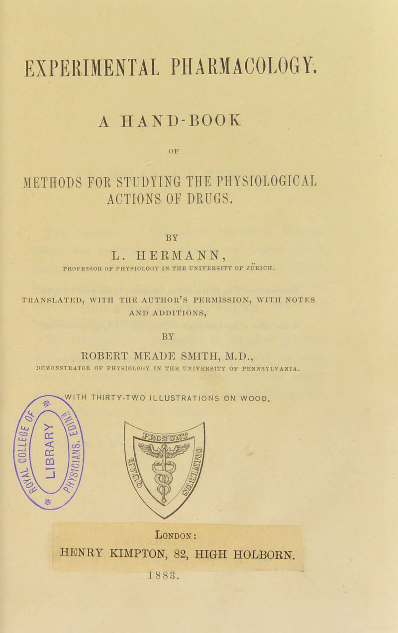 A HAND-BOOK METHODS FOR STUDYING THE PHYSIOLOGICAL ACTIONS OF DRUGS. BY L. HERMANN, PROFESSOR OF PHYSIOLOGY IN THE UNIVERSITY OF ZURICH. TRANSLATED, WITH THE AUTHOR’S PERMISSION, WITH NOTES AND ADDITIONS, BY ROBERT MEADE SMITH, M.D., DEMONSTRATOR OF PHYSIOLOttY IN TIIK UNIVERSITY OF PENNSYLVANIA. 1 883.