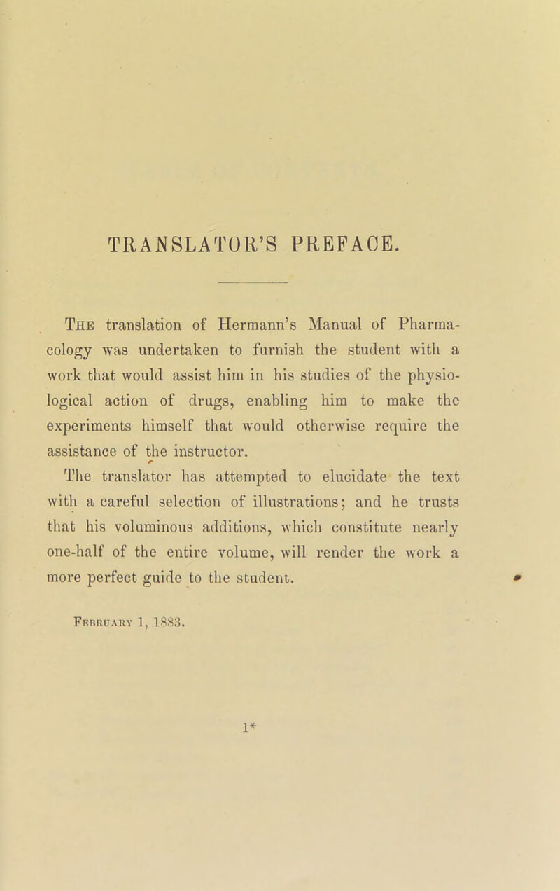 TRANSLATOR’S PREFACE. The translation of Hermann’s Manual of Pharma- cology was undertaken to furnish the student with a work that would assist him in his studies of the physio- logical action of drugs, enabling him to make the experiments himself that would otherwise require the assistance of the instructor. The translator has attempted to elucidate the text with a careful selection of illustrations; and he trusts that his voluminous additions, which constitute nearly one-half of the entire volume, will render the work a more perfect guide to the student. * February 1, 1883. 1*