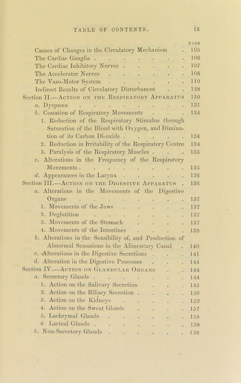 PAGE Causes of Changes in the Circulatory Mechanism . 105 The Cardiac Ganglia . . . . . . .106 The Cardiac Inhibitory Nerves . . . . .107 The Accelerator Nerves . . . . • .108 The Yaso-Mot.or System . . . . . .110 Indirect Results of Circulatory Disturbances . .128 Section II.—Action on the Respiratory Apparatus 130 a. Dyspnoea ........ 131 b. Cessation of Respiratory Movements . . .134 1. Reduction of the Respiratory Stimulus through Saturation of the Blood with Oxygen, and Diminu- tion of its Carbon Di-oxide . . . . .134 2. Reduction in Irritability of the Respiratory Centre 134 3. Paralysis of the Respiratory Muscles . . . 135 c. Alterations in the Frequency of the Respiratory Movements ........ 135 d. Appearances in the Larynx ..... 136 Section III.—Action on the Digestive Apparatus . 136 a. Alterations in the Movements of the Digestive Organs . . . . . . . .137 1. Movements of the Jaws ..... 137 2. Deglutition . . . . . . .137 3. Movements of the Stomach . . . .137 4. Movements of the Intestines . . . .139 b. Alterations in the Sensibility of, and Production of Abnormal Sensations in the Alimentary Canal . 140 c. Alterations in the Digestive Secretions . . . 141 d. Alteration in the Digestive Processes . . .144 Section IV.—Action on Glandular Organs . . 144 a. Secretory Glands . . . . . . .144 1. Action on the Salivary Secretion . . . 145 2. Action on the Biliary Secretion . . . .150 3. Action on the Kidneys ..... 152 4. Action on the Sweat Glands . . . .157 5. Lachrymal Glands . . . . . .158 6 Lacteal Glands . . . . . . .158 b. Non-Secretory Glands . . . . . .158