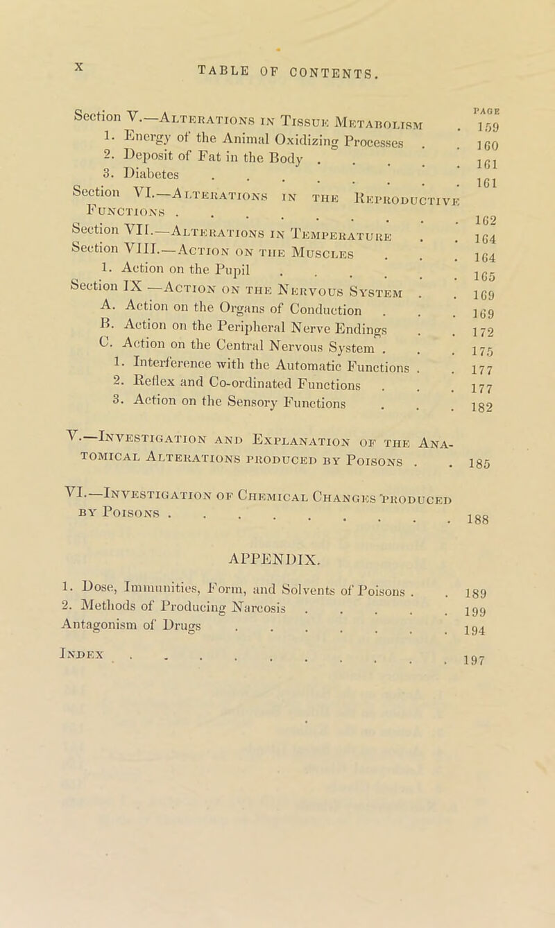 Section Y.—Alterations in Tissue Metabolism . 7.99 1. Energy ot the Animal Oxidizing Processes . . 1G0 2. Deposit of Fat in the Body . . ic,l 3. Diabetes . Section ^ I. Alterations in the Reproductive Functions .... 1G9 Section YII.—Alterations in Temperature . . 1G4 Section VIII.—Action on the Muscles . . 154 1. Action on the Pupil . lc_ Section IX —Action on the Nervous System . . igo A. Action on the Organs of Conduction . . . 1G9 B. Action on the Peripheral Nerve Endings . .172 C. Action on the Central Nervous System . . .175 1. Interference with the Automatic Functions . . 177 2. Reflex and Co-ordinated Functions . . .177 3. Action on the Sensory Functions . . 132 V- Investigation and Explanation of the Ana- tomical Alterations produced by Poisons . . 135 ^ I- Investigation of Chemical Changes'produced by Poisons 18g APPENDIX. 1. Dose, Immunities, Form, and Solvents of Poisons . . 189 2. Methods of Producing Narcosis . . . . .199 Antagonism of Drugs 194 Index . 197