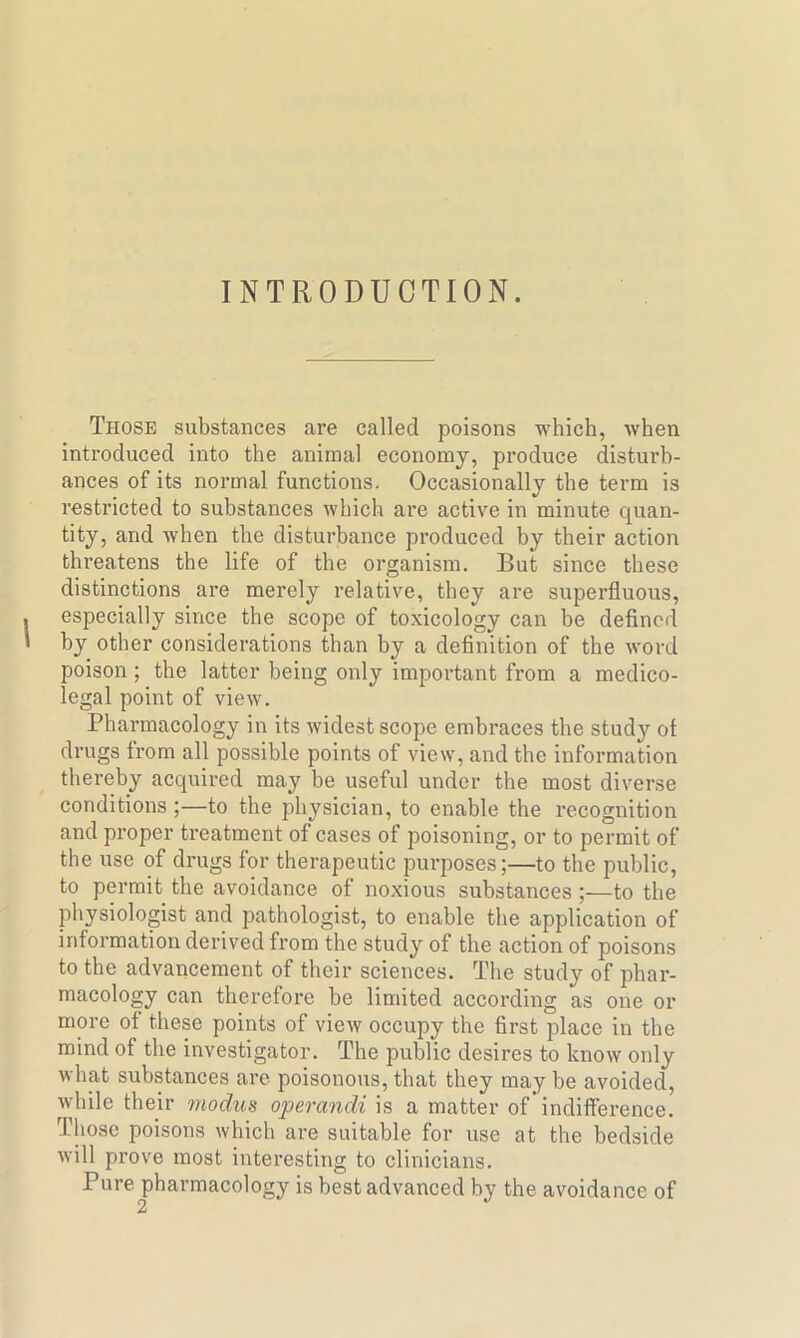 INTRODUCTION. Those substances are called poisons which, when introduced into the animal economy, produce disturb- ances of its normal functions. Occasionally the term is restricted to substances which are active in minute quan- tity, and when the disturbance produced by their action threatens the life of the organism. But since these distinctions are merely relative, they are superfluous, especially since the scope of toxicology can be defined by other considerations than by a definition of the word poison ; the latter being only important from a medico- legal point of view. Pharmacology in its widest scope embraces the study ot drugs from all possible points of view, and the information thereby acquired may be useful under the most diverse conditions ;—to the physician, to enable the recognition and proper treatment of cases of poisoning, or to permit of the use of drugs for therapeutic purposes;—to the public, to permit the avoidance of noxious substances ;—to the physiologist and pathologist, to enable the application of information derived from the study of the action of poisons to the advancement of their sciences. The study of phar- macology can therefore be limited according as one or more of these points of view occupy the first place in the mind of the investigator. The public desires to know only what substances are poisonous, that they may be avoided, while their modus operandi is a matter of indifference. Those poisons which are suitable for use at the bedside will prove most interesting to clinicians. Pure pharmacology is best advanced by the avoidance of