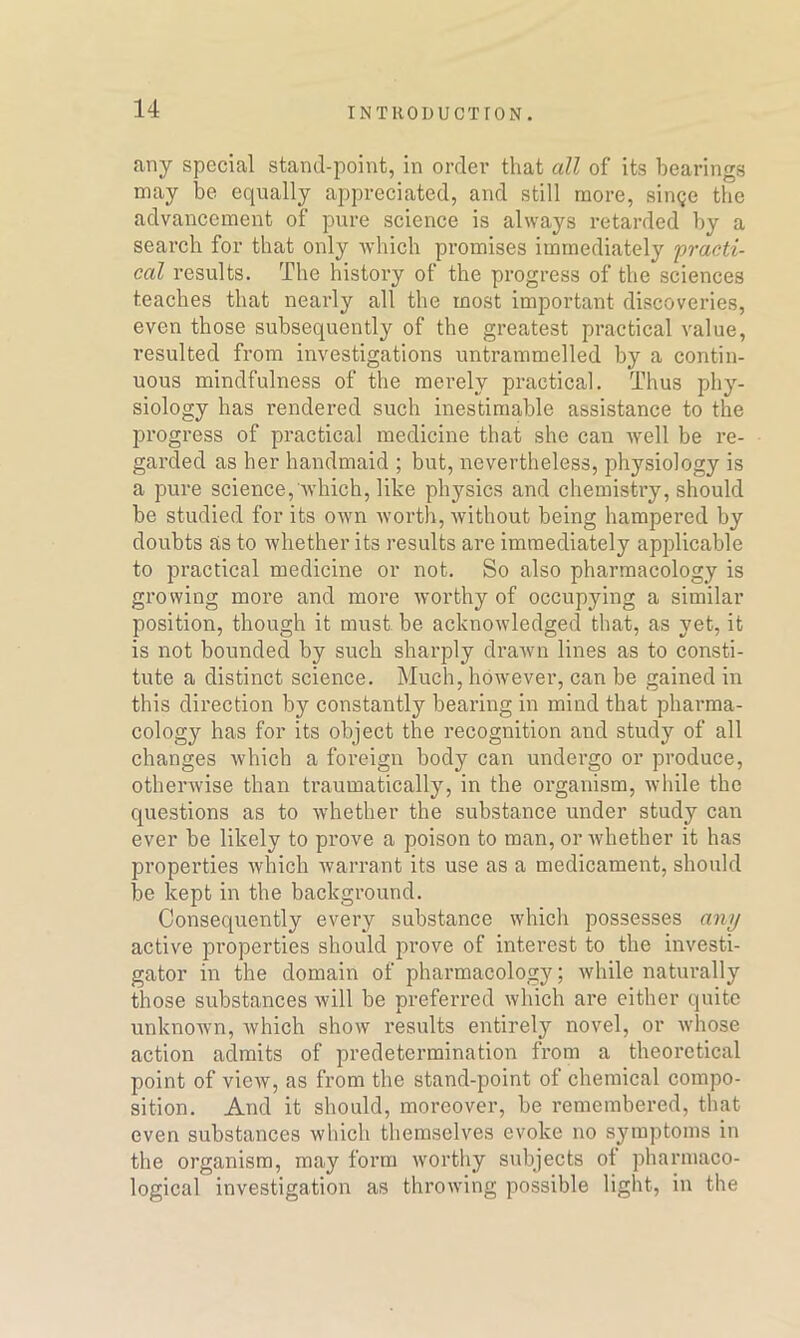 any special stand-point, in order that all of its bearings may be equally appreciated, and still more, singe the advancement of pure science is always retarded by a search for that only which promises immediately practi- cal results. The history of the progress of the sciences teaches that nearly all the most important discoveries, even those subsequently of the greatest practical value, resulted from investigations untrammelled by a contin- uous mindfulness of the merely practical. Thus phy- siology has rendered such inestimable assistance to the progress of practical medicine that she can well be re- garded as her handmaid ; but, nevertheless, physiology is a pure science, which, like physics and chemistry, should be studied for its own worth, without being hampered by doubts as to whether its results are immediately applicable to practical medicine or not. So also pharmacology is growing more and more worthy of occupying a similar position, though it must, be acknowledged that, as yet, it is not bounded by such sharply drawn lines as to consti- tute a distinct science. Much, however, can be gained in this direction by constantly bearing in mind that pharma- cology has for its object the recognition and study of all changes which a foreign body can undergo or produce, otherwise than traumatically, in the organism, while the questions as to whether the substance under study can ever be likely to prove a poison to man, or whether it has properties which warrant its use as a medicament, should be kept in the background. Consequently every substance which possesses any active properties should prove of interest to the investi- gator in the domain of pharmacology; while naturally those substances will be preferred which are either quite unknown, which show results entirely novel, or whose action admits of predetermination from a theoretical point of view, as from the stand-point of chemical compo- sition. And it should, moreover, be remembered, that even substances which themselves evoke no symptoms in the organism, may form worthy subjects ot pharmaco- logical investigation as throwing possible light, in the