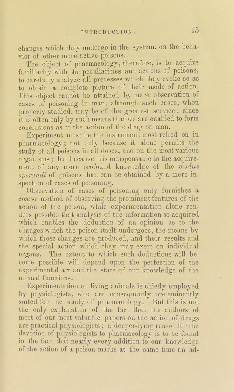 changes which they undergo in the system, on the beha- vior of other more active poisons. The object of pharmacology, therefore, is to acquire familiarity with the peculiarities and actions ot poisons, to carefully analyze all processes which they evoke so as to obtain a complete picture of their mode of action. This object cannot be attained by mere observation of cases of poisoning in man, although such cases, when properly studied, may be of the greatest service ; since it is often only by such means that we are enabled to form conclusions as to the action of the drug on man. Experiment must be the instrument most relied on in pharmacology ; not only because it alone permits the study of all poisons in all doses, and on the most various organisms ; but because it is indispensable to the acquire- ment of any more profound knowledge of the modus operandi of poisons than can be obtained by a mere in- spection of cases of poisoning. Observation of cases of poisoning only furnishes a coarse method of observing the prominent features of the action of the poison, while experimentation alone ren- dei’s possible that analysis of the information so acquired which enables the deduction of an opixxion as to the changes which the poison itself undergoes, the means by which those changes are produced, and their results and the special action which they may exert on individual organs. The extent to which such deductions will be- come possible will depend upon the perfection of the experimental art and the state of our knowledge of the normal functions. Experimentation on living animals is chiefly employed by physiologists, who are consequently pre-eminently suited for the study of pharmacology. But this is not the only explanation of the fact that the authors of most of our most valuable papers on the action of drugs are practical physiologists ; a deeper-lying reason for the devotion of physiologists to pharmacology is to be found in the fact that nearly every addition to our knowledge of the action of a poison marks at the same time an ad-