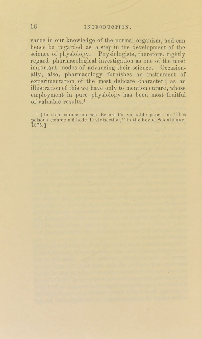 vance in our knowledge of the normal organism, and can hence be regarded as a step in the development of the science of physiology. Physiologists, therefore, rightly regard pharmacological investigation as one of the most important modes of advancing their science. Occasion- ally, also, pharmacology furnishes an instrument of experimentation of the most delicate character ; as an illustration of this we have only to mention curare, whose employment in pure physiology has been most fruitful of valuable results.1 1 [In this connection see Bernard’s valuable paper on “ Les poisons corame methode de vivisection,” in the Revue Scientifique, 1875.]