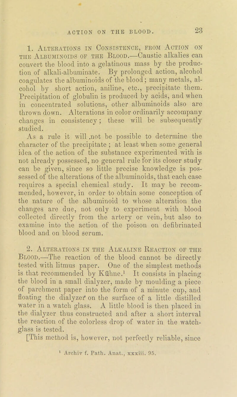 1. Alterations in Consistence, from Action on tiie Albuminoids of the Blood.—Caustic alkalies can convert the blood into a gelatinous mass by the produc- tion of alkali-albuminate. By prolonged action, alcohol coagulates the albuminoids of the blood; many metals, al- cohol by short action, aniline, etc., precipitate them. Precipitation of globulin is produced by acids, and when in concentrated solutions, other albuminoids also are thrown down. Alterations in color ordinarily accompany changes in consistency; these will be subsequently studied. As a rule it will .not be possible to determine the character of the precipitate ; at least when some general idea of the action of the substance experimented with is not already possessed, no general rule for its closer study can be given, since so little precise knowledge is pos- sessed of the alterations of the albuminoids, that each case requires a special chemical study. It may be recom- mended, however, in order to obtain some conception of the nature of the albuminoid to whose alteration the changes are due, not only to experiment with blood collected directly from the artery or vein, but also to examine into the action of the poison on defibrinated blood and on blood serum. 2. Alterations in the Alkaline Reaction of the Blood.—The reaction of the blood cannot be directly tested with litmus paper. One of the simplest methods is that recommended by Kuhne.1 It consists in placing the blood in a small dialyzer, made by moulding a piece of parchment paper into the form of a minute cup, and floating the dialyzei' on the surface of a little distilled water in a watch glass. A little blood is then placed in the dialyzer thus constructed and after a short interval the reaction of the colorless drop of water in the watch- glass is tested. [This method is, however, not perfectly reliable, since 1 Archiv f. Path. Anat., xxxiii. 95.