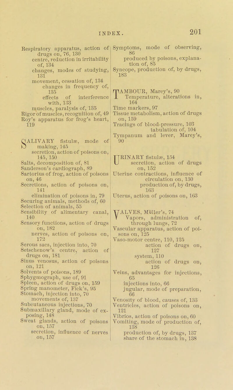 Respiratory apparatus, action of drugs ou, 76,130 centre, reduction in irritability of, 134 changes, modes of studying, 131 movement, cessation of, 134 changes in frequency of, 135 effects of interference with, 133 muscles, paralysis of, 135 Rigor of muscles, recognition of, 49 Roy’s apparatus for frog’s heart, 119 OALIVARY fistulae, mode of IO making, 145 secretion, action of poisons on, 145, 150 Salts, decomposition of, 81 Sanderson’s cardiograph, 89 Sartorius of frog, action of poisons on, 46 Secretions, action of poisons on, 141 elimination of poisons in, 79 Securing animals, methods of, 60 Selection of animals, 55 Sensibility of alimentary canal, 140 Sensory functions, action of drugs ou, 182 nerves, action of poisons on, 172 Serous sacs, injection into, 70 Setschenow’s centre, action of drugs on, 181 Sinus venosus, action of poisons on,121 Solvents of poisons, 189 Sphygmograph, use of, 91 Spleen, action of drugs on, 159 Spring manometer, Fick’s, 95 Stomach, injection into, 70 movements of, 137 Subcutaneous injections, 70 Submaxillary gland, mode of ex- posing, 148 Sweat glands, action of poisons ou, 157 secretion, influence of nerves on, 157 Symptoms, mode of observing, 86 produced by poisons, explana- tion of, 85 Syncope, production of, by drugs, 183 TAMBOUR, Marey’s, 90 Temperature, alterations in, 164 Time markers, 97 Tissue metabolism, action of drugs on,159 Tracings of blood-pressure, 103 tabulation of, 104 Tympanum and lever, Marey’s, 90 URINARY fistulae, 154 secretion, action of drugs on, 152 Uterine contractions, influence of circulation on, 130 production of, by drugs, 163 Uterus, action of poisons on, 103 yALVES, Muller’s, 74 V Vapors, administration of, through lungs, 72 Vascular apparatus, action of poi- sons on,125 Vaso-motor centre, 110, 125 action of drugs on, 127 system, 110 action of drugs on, 126 Veins, advantages for injections, 65 injections into, 66 jugular, mode of preparation, 66 Vcnosity of blood, causes of, 133 Ventricles, action of poisons on, 121 Vibrios, action of poisons on, 60 Vomiting, mode of production of, 138 production of, by drugs, 137 share of the stomach in, 138