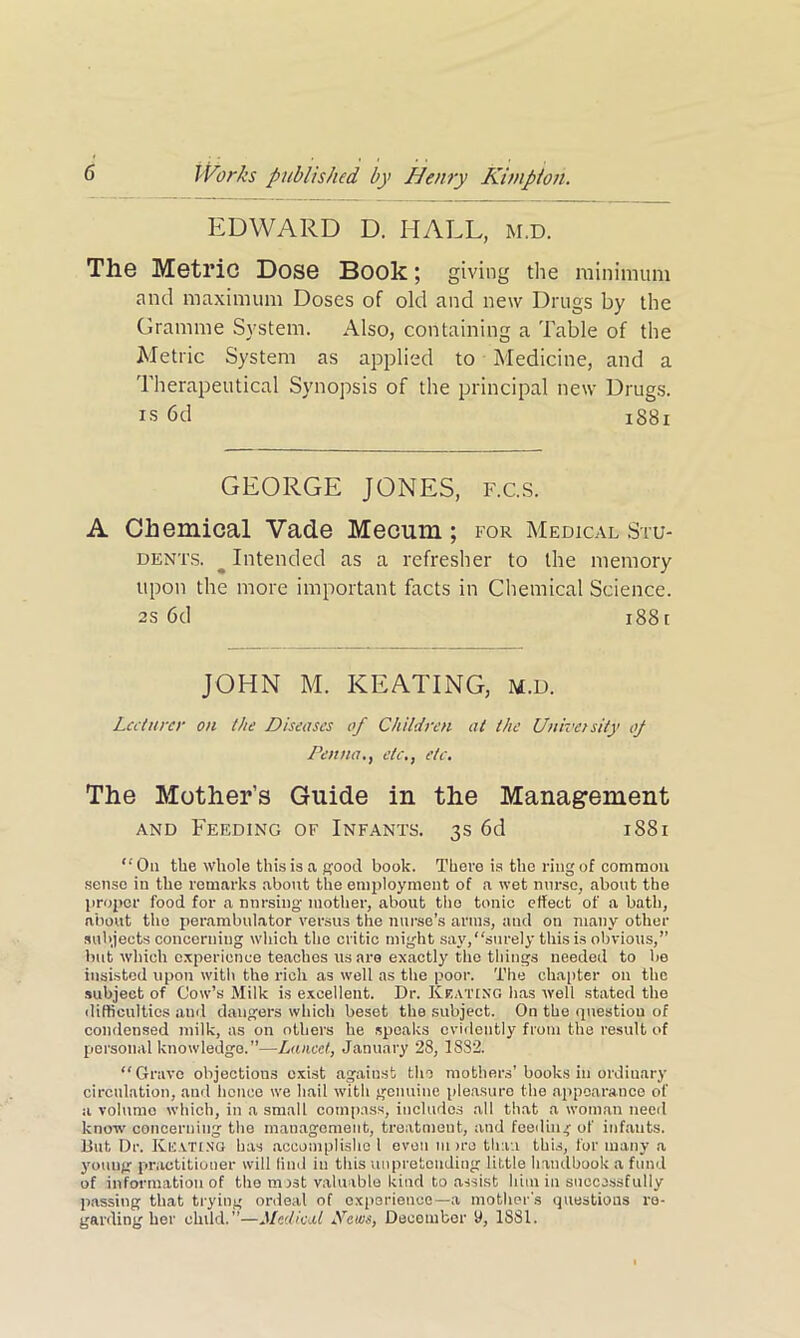 EDWARD D. HALL, m.d. The Metric Dose Book; giving the minimum and maximum Doses of old and new Drugs by the Gramme System. Also, containing a Table of the Metric System as applied to Medicine, and a Therapeutical Synopsis of the principal new Drugs, is 6d 1881 GEORGE JONES, f.c.s. A Chemical Vade Mecum ; for Medical Stu- dents. ^ Intended as a refresher to the memory upon the more important facts in Chemical Science, as 6d i88i JOHN M. KEATING, m.d. Lecturer on the Diseases of Children at the University op Pennaetc., etc. The Mother’s Guide in the Management and Feeding of Infants. 3s 6d 1881 “ On tbe whole this is a good book. There is the ring of common sense in the remarks about the employment of a wet nurse, about the proper food for a nursing mother, about the tonic effect of a bath, about the perambulator versus the nurse’s arms, and on many other subjects concerning which the critic might say,“surely this is obvious,” but which experience teaches us are exactly the things needed to be insisted upon with the rich as well as the poor. The chapter on the subject of Cow’s Milk is excellent. Dr. Keating has well stated the difficulties and dangers which beset the subject. On the question of condensed milk, as on others he speaks evidently from the result of personal knowledge.”—Lancet, January 28, 18S2. “ Grave objections exist against tin mothers’ books in ordinary circulation, and hence we hail with genuine pleasure the appearance of a volume which, in a small compass, includes all that a woman need know concerning the management, treatment, and feeding of infants. But Dr. Keating has accomplisho l even m >ro than this, for many a young practitioner will find in this unpretending little handbook a fund of information of the most valuable kind to assist him in successfully passing that trying ordeal of experience— a mother's questions re- garding her child.”—Medical Pews, December y, 1881.