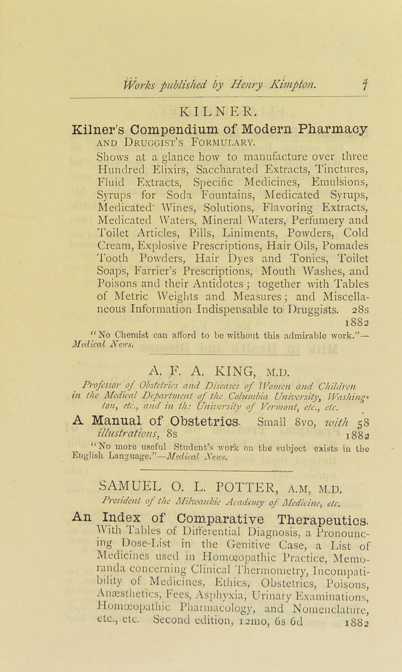 KILNER. Kilner’s Compendium of Modern Pharmacy and Druggist’s Formulary. Shows at a glance how to manufacture over three Hundred Elixirs, Saccharated Extracts, Tinctures, Fluid Extracts, Specific Medicines, Emulsions, Syrups for Soda Fountains, Medicated Syrups, Medicated' A Vines, Solutions, Flavoring Extracts, Medicated Waters, Mineral Waters, Perfumery and Toilet Articles, Pills, Liniments, Powders, Cold Cream, Explosive Prescriptions, Hair Oils, Pomades Tooth Powders, Hair Dyes and Tonics, Toilet Soaps, Farrier’s Prescriptions, Mouth Washes, and Poisons and their Antidotes ; together with Tables of Metric Weights and Measures; and Miscella- neous Information Indispensable to Druggists. 28s 1882 “No Chemist can afford to be without this admirable work.”— Medical News, A. F. A. KING, M.D. Professor of Obstetrics and Diseases of Women and Children tn the Medical Department of the Columbia University, Washing- ton, etc., and in the University of Vermont, etc., etc. A Manual of Obstetrics. Small 8vo, with 58 illustrations, 8s 1883 “No more useful Student’s work on the subject exists in the English Language.”—Medical News. SAMUEL O. L. POTTER, a.m, m.d. President op the llilwauhie Academy of Medicine, etc. An Index of Comparative Therapeutics. With Tables of Differential Diagnosis, a Pronounc- ing Dose-List in the Genitive Case, a List of Medicines used in Homoeopathic Practice, Memo- randa concerning Clinical Thermometry, Incompati- bility of Medicines, Ethics, Obstetrics, Poisons, Anaesthetics, Fees, Asphyxia, Urinary Examinations, Homceopathic Pharmacology, and Nomenclature,