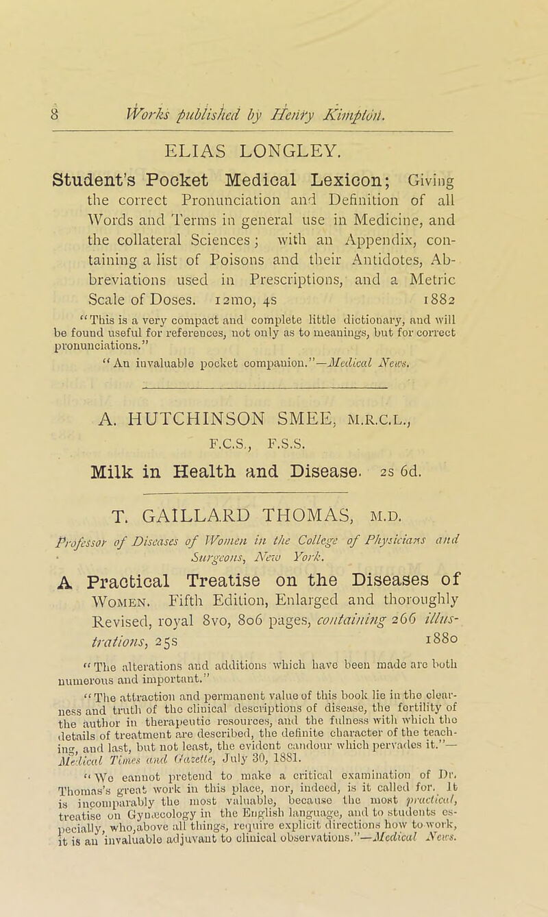 ELIAS LONGLEY. Student’s Pocket Medical Lexicon; Giving the correct Pronunciation and Definition of all Words and Terms in general use in Medicine, and the collateral Sciences; with an Appendix, con- taining a list of Poisons and their Antidotes, Ab- breviations used in Prescriptions, and a Metric Scale of Doses. 121110, 4s 1882 “This is a very compact and complete little dictionary, aud will be found useful for references, not only as to meanings, but for correct pronunciations.” “An invaluable pocket companion.”—Medical News, A. HUTCHINSON SMEE, m.r.c.l., F.C.S., F.S.S. Milk in Health and Disease. 2s 6d. T. GAILLARD THOMAS, M.D. Professor of Diseases of Women in the College of Physicians and Surgeons, New York. A Practical Treatise on the Diseases of Women. Fifth Edition, Enlarged and thoroughly Revised, royal 8vo, 806 pages, containing 266 illus- trations, 25s 1880 “The alterations and additions which have been made are both numerous and important.'1 “ The attraction and permanent value of this book lie in the clear- ness and truth of the cliuical descriptions of disease, the fertility of the author in therapeutic resources, and the fulness with which the details of treatment are described, the definite character of the teach- in and last, but not least, the evident candour which pervades it.”— Medical Times and Gazelle, July 30, 1881. “ Wo eanuot pretend to make a critical examination of I)r. Thomas’s great work in this place, nor, indeed, is it called for. It is incomparably the most valuable, because the most practical, treatise on Gynaecology in the English language, and to students es- pecially, who,above all things, require explicit directions how to work, it is an ’invaluable adjuvant to clinical observations.”—Medical News.