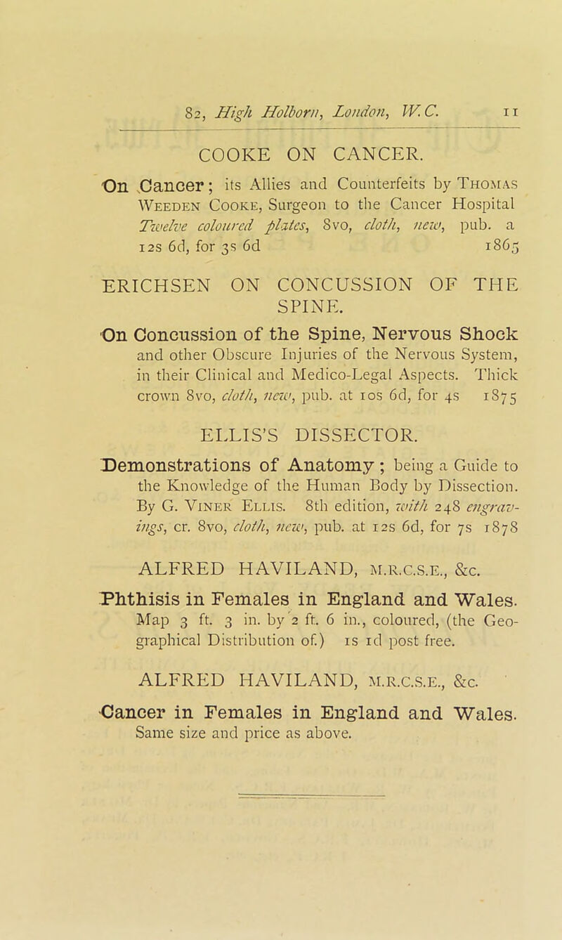 82, High Holborn, London, IV. C. n COOKE ON CANCER. On Cancer; its Allies and Counterfeits by Thomas Weeden Cooke, Surgeon to the Cancer Hospital Twelve coloured plates, 8vo, cloth, new, pub. a 12s 6d, for 3s 6d 1865 ERICHSEN ON CONCUSSION OF THE SPINE. On Concussion of the Spine, Nervous Shock and other Obscure Injuries of the Nervous System, in their Clinical and Medico-Legal Aspects. Thick crown 8vo, cloth, new, pub. at 10s 6d, for 4s 1875 ELLIS’S DISSECTOR. Demonstrations of Anatomy ; being a Guide to the Knowledge of the Human Body by Dissection. By G. Viner Ellis. 8th edition, with 248 engrav- ings, cr. 8vo, cloth, new, pub. at 12s 6d, for 7s 1878 ALFRED HAVILAND, m.r.c.s.e, &c. Phthisis in Females in England and Wales. Map 3 ft. 3 in. by2 ft. 6 in., coloured, (the Geo- graphical Distribution of.) is id post free. ALFRED HAVILAND, m.r.c.s.e., &c. Cancer in Females in England and Wales. Same size and price as above.