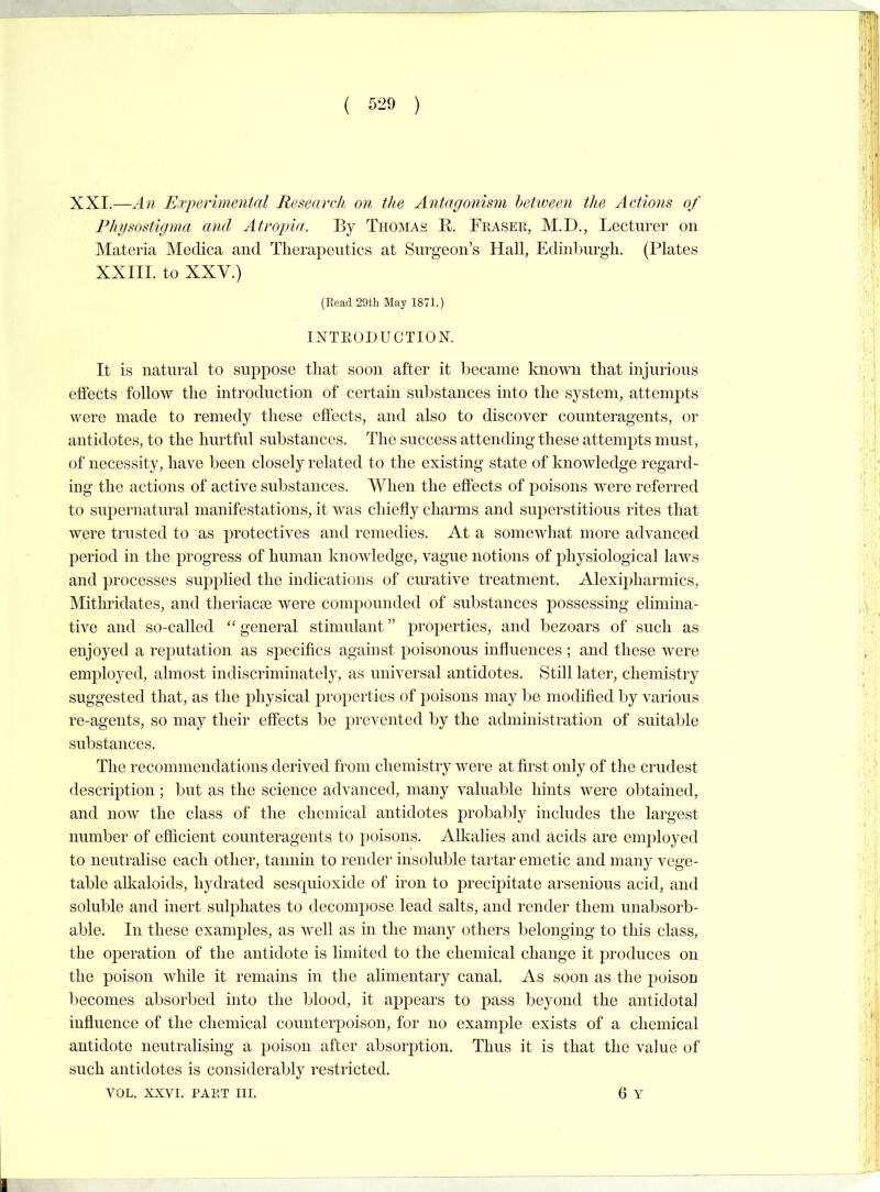 XXI.—An Ex2)erimental Research on the Antagonisin between the Actions of Physostigma and Atropia. By Thomas R. Fraser, M.D., Lecturer on Materia IMedica and Therapeutics at Surgeon's Hall, Edinl^urgh. (Plates XXIII. to XXV.) (Read 29th May 1871.) INTRODUCTION. It is natural to suppose that soon after it became known that injurious effects follow the introduction of certain substances into the system, attempts were made to remedy these effects, and also to discover counteragents, or antidotes, to the hurtful substances. The success attending these attempts must, of necessity, have been closely related to the existing state of knowledge regard- ing the actions of active substances. When the effects of poisons were referred to supernatural manifestations, it was chiefly charms and superstitious rites that were trusted to as jDrotectives and remedies. At a somewhat more advanced period in the progress of human knowledge, vague notions of physiological laws and processes supplied the indications of curative treatment. Alexipharmics, Mithridates, and theriacse were compounded of substances possessing elimina- tive and so-called  general stimulant properties, and bezoars of such as enjoyed a reputation as specifics against poisonous influences ; and these were employed, almost indiscriminately, as universal antidotes. Still later, chemistry suggested that, as the physical properties of poisons may be modified by various re-agents, so may their effects be prevented by the administration of suitable substances. The recommendations derived from chemistry were at first only of the crudest description; but as the science advanced, many valuable hints were obtained, and now the class of the chemical antidotes probably includes the largest number of efficient counteragents to poisons. Alkalies and acids are emjDloyed to neutralise each other, tannin to render insoluble tartar emetic and many vege- table alkaloids, hydrated sesquioxide of iron to precipitate arsenious acid, and soluble and inert sulphates to decompose lead salts, and render them unabsorb- able. In these examples, as well as in the many others belonging to this class, the operation of the antidote is limited to the chemical change it produces on the poison while it remains in the alimentary canal. As soon as the poison becomes absorbed into the blood, it appears to pass beyond the antidota] influence of the chemical counterpoison, for no example exists of a chemical antidote neutralising a poison after absorption. Thus it is that the value of such antidotes is considerably restricted.