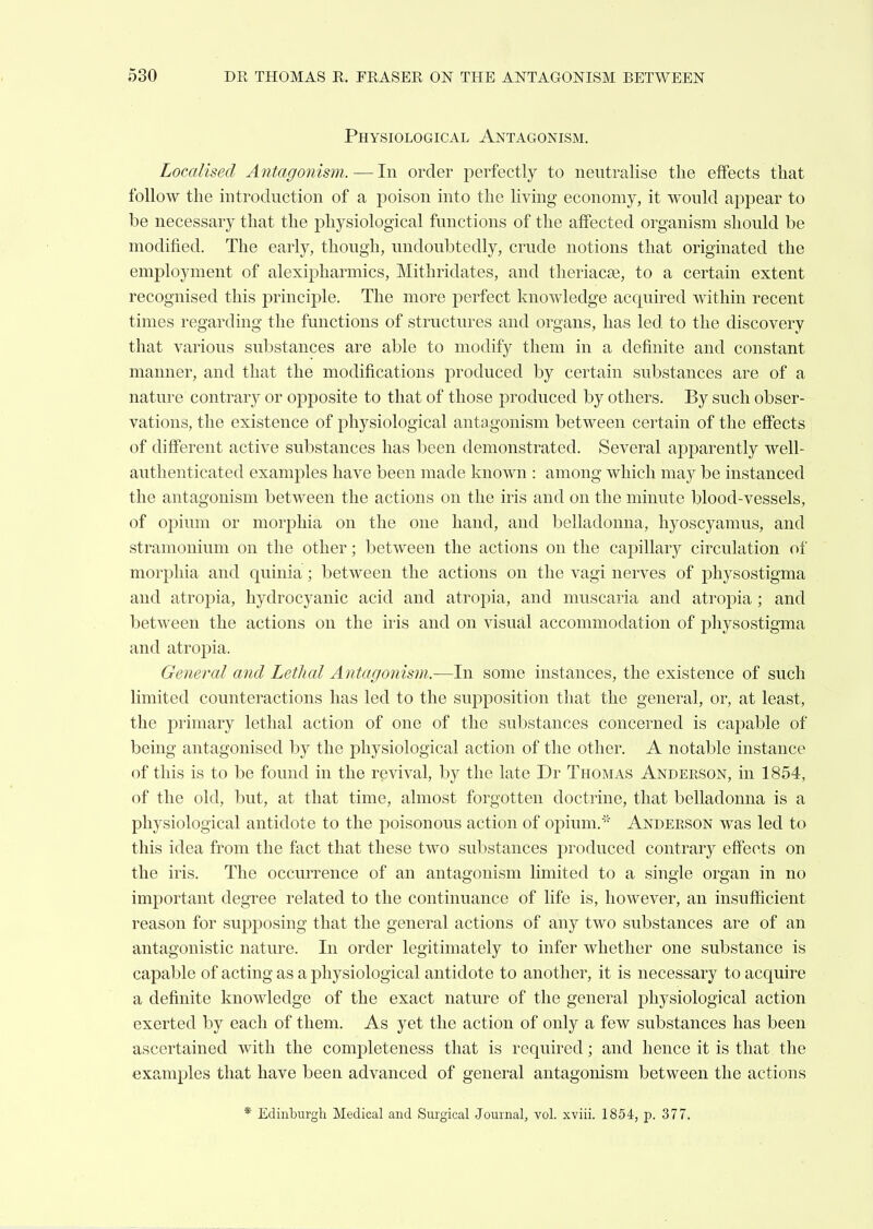 Physiological Antagonism. Localised Antagonism.—In order perfectly to neutralise the effects that follow the introduction of a poison into the living economy, it would appear to be necessary that the physiological functions of the affected organism should be modified. The early, though, undoubtedly, crude notions that originated the employment of alexipharmics, Mithridates, and tlieriacje, to a certain extent recognised this principle. The more perfect knowledge acquired within recent times regarding the functions of structures and organs, has led to the discovery that various substances are able to modify them in a definite and constant manner, and that the modifications produced by certain substances are of a nature contrary or opposite to that of those produced by others. By such obser- vations, the existence of physiological antagonism between certain of the effects of difi'erent active substances has been demonstrated. Several apparently well- authenticated examples have been made known : among which may be instanced the antagonism between the actions on the iris and on the minute blood-vessels, of opium or morphia on the one hand, and belladonna, hyoscyamus, and stramonium on the other; between the actions on the capillary circulation of morphia and quinia; between the actions on the vagi nerves of physostigma and atropia, hydrocyanic acid and atropia, and muscaria and atropia; and between the actions on the iris and on visual accommodation of physostigma and atropia. General and Lethal Antagonism.—In some instances, the existence of such limited counteractions has led to the supposition that the general, or, at least, the primary lethal action of one of the substances concerned is capable of being antagonised by the physiological action of the other. A notable instance of this is to be found in the revival, by the late Dr Thomas Anderson, in 1854, of the old, but, at that time, almost forgotten doctrine, that belladonna is a physiological antidote to the poisonous action of opium,' Anderson was led to this idea from the fact that these two substances produced contrary effects on the iris. The occurrence of an antagonism limited to a single organ in no important degree related to the continuance of life is, however, an insufficient reason for supposing that the general actions of any two substances are of an antagonistic nature. In order legitimately to infer whether one substance is capable of acting as a physiological antidote to another, it is necessary to acquire a definite knowledge of the exact nature of the general physiological action exerted by each of them. As yet the action of only a few substances has been ascertained with the completeness that is required; and hence it is that the examples that have been advanced of general antagonism between the actions * Edinburgh Medical and Siugical Journal, vol. xviii. 1854, p. 377.