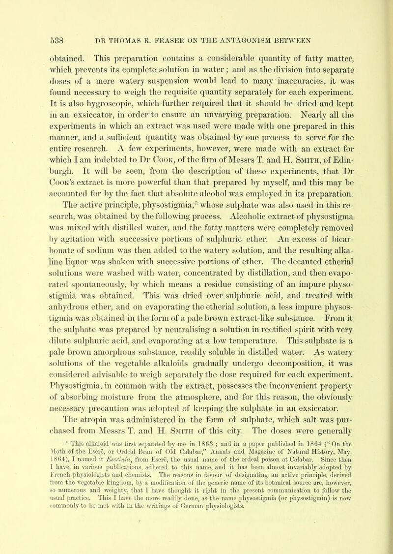 obtained. This preparation contains a considerable quantity of fatty matter, which prevents its complete solution in water ; and as the division into separate doses of a mere watery suspension would lead to many inaccuracies, it was found necessary to weigh the requisite quantity separately for each experiment. It is also hygroscopic, which further required that it should be dried and kept in an exsiccator, in order to ensure an unvarying preparation. Nearly all the experiments in which an extract was used were made with one prepared in this manner, and a sufficient quantity was obtained by one process to serve for the entire research. A few experiments, however, were made with an extract for which I am indebted to Dr Cook, of the firm of Messrs T. and H. Smith, of Edin- burgh. It will be seen, from the description of these experiments, that Dr Cook's extract is more powerful than that prepared by myself, and this may be accounted for by the fact that absolute alcohol was employed in its preparation. The active principle, physostigmia,' whose sulphate was also used in this re- search, was obtained by the following process. Alcoholic extract of pliysostigma- was mixed with distilled water, and the fatty matters were completely removed by agitation with successive portions of sulphuric ether. An excess of bicar- bonate of sodium was then added to the watery solution, and the resulting alka- line liquor was shaken with successive portions of ether. The decanted etherial solutions were washed with water, concentrated by distillation, and then evapo- rated spontaneously, by which means a residue consisting of an impure physo- stigmia was obtained. This was dried over sulphuric acid, and treated with anhydrous ether, and on evaporating the etherial solution, a less impure physos- tigmia was obtained in the form of a pale brown, extract-like substance. From it the sulphate was prepared by neutralising a solution in rectified spirit with very dilute sulphuric acid, and evaporating at a low temperature. This sulphate is a pale brown amorphous substance, readily soluble in distilled water. As watery solutions of the vegetable alkaloids gradually undergo decomposition, it was considered advisable to weigh separately the dose required for each experiment. Physostigmia, in common with the extract, possesses the inconvenient property of absorbing moisture from the atmosphere, and for this reason, the obviously necessary precaution was adopted of keeping the sulphate in an exsiccator. The atropia was administered in the form of sulphate, which salt was pur- chased from Messrs T. and H. Smith of this city. The doses were generally * This alkaloid was first separated by me in 1863 ; and in a paper published in 1864 ( On the ^loth of the Esere, or Ordeal Eean of Old Calabar, Annals and Magazine of Natural History, May, 1864), I named it Eserinia, from Esere, the usual name of the ordeal poison at Calabar. Since then I have, in various publications, adhered to this name, and it has been almost invariably adopted by French physiologists and chemists. The reasons in favour of designating an active principle, derived from the vegetable kingdom, by a modification of the generic name of its botanical source are, however, so numerous and weighty, that I have thought it right in the present communication to follow the usual practice. This I have the more readily done, as the name physostigmia (or physostigmin) is now commonly to be met with in the writings of German physiologists.