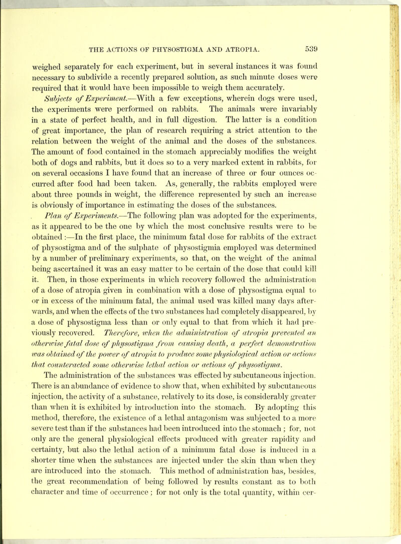 weighed separately for each experiment, but in several instances it was found necessary to subdivide a recently prepared solution, as such minute doses were required that it would have been impossible to weigh them accurately. Subjects of Hicperhnent.—With, a few exceptions, wherein dogs were used, the experiments were performed on rabbits. The animals were invariably in a state of perfect health, and in full digestion. The latter is a condition of great importance, the plan of research requiring a strict attention to the relation between the weight of the animal and the doses of the substances. The amount of food contained in the stomach appreciably modifies the weight both of dogs and rabbits, but it does so to a very marked extent in rabbits, for on several occasions I have found that an increase of three or four ounces oc- curred after food had been taken. As, generally, the rabbits employed were about three pounds in weight, the difference represented by such an increase is obviously of importance in estimating the doses of the substances. Pla?i of Experiments.—The following plan was adopted for the experiments, as it appeared to be the one by which the most conclusive results were to be obtained :—In the first place, the minimum fatal dose for rabbits of the extract of physostigma and of the sulphate of pliysostigmia employed was determined by a number of preliminary experiments, so that, on the weight of the animal being ascertained it was an easy matter to be certain of the dose that could kill it. Then, in those experiments in which recovery followed the administration of a dose of atropia given in combination with a dose of physostigma equal to or in excess of the minimum fatal, the animal used was killed many days after- wards, and when the effects of the two substances had completely disappeared, by a dose of physostigma less than or only equal to that from which it had pre- viously recovered. Therefore, ivhen the administration of atropia prevented an otherwise fatal dose of physostigma from causing death, a perfect demonstration was obtained of the poiver of atropia to produce some physiological action or actio7ts that counteracted some otherwise lethal action or actions of physostigma. The administration of the substances was eflPected by subcutaneous injection. There is an abundance of evidence to show that, when exhibited by subcutaneous injection, the activity of a substance, relatively to its dose, is considerably greater than when it is exhibited by introduction into the stomach. By adopting this method, therefore, the existence of a lethal antagonism was subjected to a more severe test than if the substances had been introduced into the stomach ; for, not only are the general physiological effects produced with greater rapidity and certainty, but also the lethal action of a minimum fatal dose is induced in a shorter time when the substances are injected under the skin than when they are introduced into the stomach. This method of administration has, besides, the great recommendation of being followed by results constant as to both character and time of occurrence ; for not only is the total quantity, within cer-