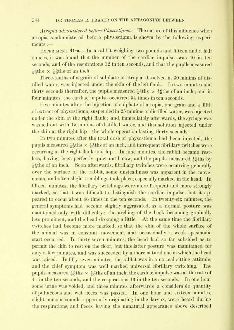 Atropia administered before Physostigma.—The nature of this influence when atropia is administered before physostigma is shown by the following experi- ments :— ExPEEiMENT 41-a.—In a rabbit weighing two pounds and fifteen and a half ounces, it was found that the number of the cardiac impulses was 40 in ten seconds, and of the respirations 12 in ten seconds, and that the pupils measured l^^ths X i§tlis of an inch. Three-tenths of a grain of sulphate of atropia, dissolved in 30 minims of dis- tilled water, was injected under the skin of the left flank. In two minutes and thirty seconds thereafter, the pupils measured ^ g-ths x ^-§ths of an inch; and in four minutes, the cardiac impulse occurred 54 times in ten seconds. Five minutes after the injection of sulphate of atropia, one grain and a fifth of extract of physostigma, suspended in 25 minims of distilled water, was injected under the skin at the right flank ; and, immediately afterwards, the sjrringe was washed out with 15 minims of distilled water, and this solution injected under the skin at the right hip—the whole operation lasting thirty seconds. In two minutes after the total dose of physostigma had been injected, the pupils measured l^ths x ^^-ths of an inch, and infrequent fibrillary twitches were occurring at the right flank and hip. In nine minutes, the rabbit became rest- less, having been perfectly quiet until now, and the pupils measured |-§ths by Ifths of an inch. Soon afterwards, fibrillary twitches were occurring generally over the surface of the rabbit, some unsteadiness was apparent in the move- ments, and often shght tremblings took place, especially marked in the head. In fifteen minutes, the fibrillary twitchings were more frequent and more strongly marked, so that it was difiicult to distinguish the cardiac impulse, but it ap- peared to occur about 46 times in the ten seconds. In twenty-six minutes, the general symptoms had become slightly aggravated, as a normal posture was maintained only with difficulty; the arching of the back becoming gradually less prominent, and the head drooping a little. At the same time the fibrillary twitches had become more marked, so that the skin of the whole surface of the animal was in constant movement, and occasionally a weak spasmodic start occurred. In thirty-seven minutes, the head had so far subsided as to permit the chin to rest on the floor, but this latter posture was maintained for only a few minutes, and was succeeded by a more natural one in which the head was raised. In fifty-seven minutes, the rabbit was in a normal sitting attitude, and the chief symptom was well marked universal fibrillary twitching. The pupils measured Yi^^^ ^ M^hs of an inch, the cardiac impulse was at the rate of 41 in the ten seconds, and the respirations 16 in the ten seconds. In one hour some urine was voided, and three minutes afterwards a considerable quantity of pultaceous and wet fseces was passed. In one hour and sixteen minutes, slight mucous sounds, apparently originating in the larynx, were heard during the respirations, and faeces having the unnatural appearance above described