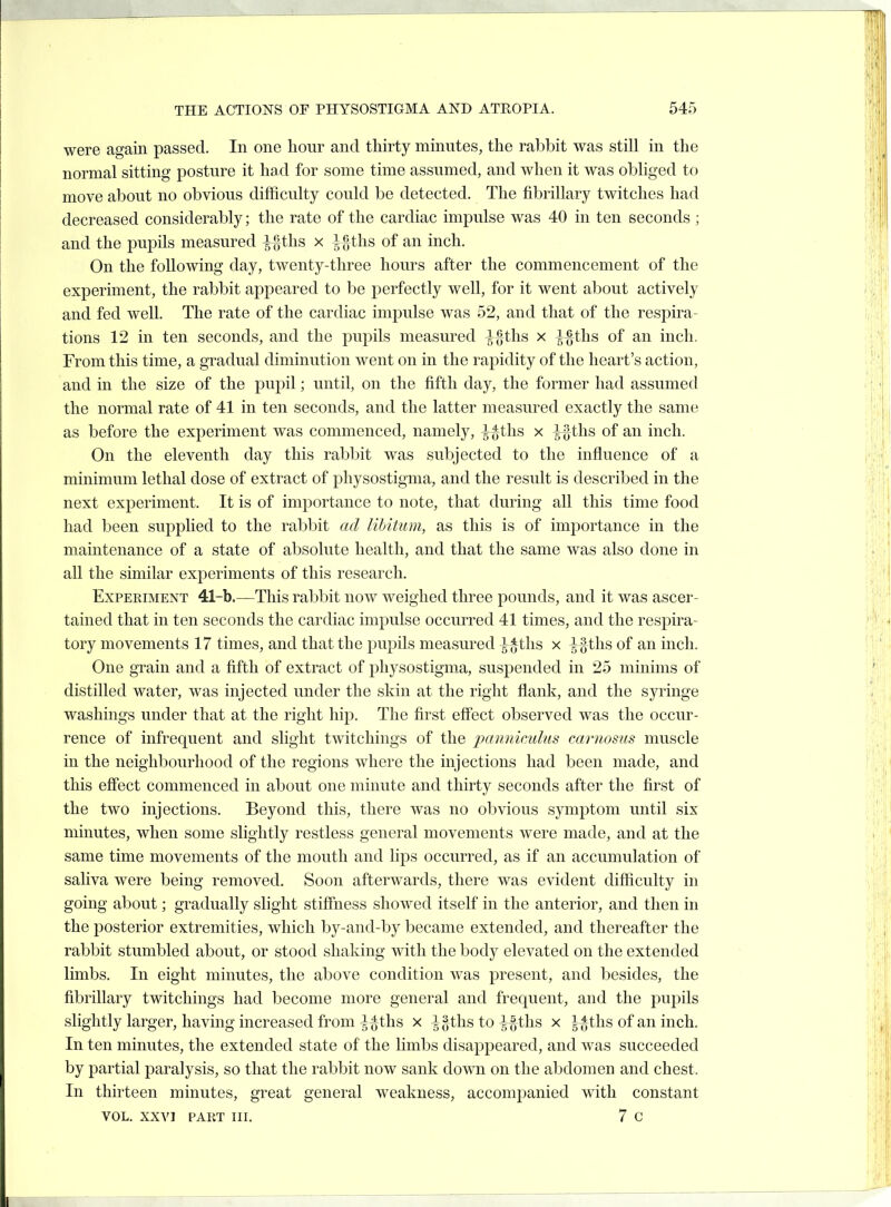 were again passed. In one hour and thirty minutes, the rabbit was still in the normal sitting posture it had for some time assumed, and when it was obliged to move about no obvious difficulty could be detected. The fibrillary twitches had decreased considerably; the rate of the cardiac impulse was 40 in ten seconds ; and the pupils measured ^J)ths x l f; ths of an inch. On the following day, twenty-three hours after the commencement of the experiment, the rabbit appeared to be perfectly well, for it went about actively and fed well. The rate of the cardiac impulse was 52, and that of the respira- tions 12 in ten seconds, and the puj^ils measured }^ihs x l%th.s of an inch. From this time, a gradual diminution went on in the rapidity of the heart's action, and in the size of the pupil; until, on the fifth day, the former had assumed the normal rate of 41 in ten seconds, and the latter measured exactly the same as before the experiment was commenced, namely, ^^ths x ^ths of an inch. On the eleventh day this rabbit was subjected to the influence of a minimum lethal dose of extract of physostigma, and the result is described in the next experiment. It is of importance to note, that during all this time food had been supplied to the rabbit ad libitum, as this is of importance in the maintenance of a state of absolute health, and that the same was also done in all the similar experiments of this research. Experiment 41-b.—This rabbit now weighed three pounds, and it was ascer- tained that in ten seconds the cardiac impulse occurred 41 times, and the respira- tory movements 17 times, and that the pupils measured ^^tlis x ^§tlis of an inch. One grain and a fifth of extract of physostigma, suspended in 25 minims of distilled water, was injected under the skin at the right flank, and the syringe washings under that at the right hip. The first effect observed was the occur- rence of infrequent and slight twitchings of the jy/nnictclus carnosns muscle in the neighbourhood of the regions where the injections had been made, and this effect commenced in about one minute and thirty seconds after the first of the two injections. Beyond this, there was no obvious symptom until six minutes, when some slightly restless general movements were made, and at the same time movements of the mouth and lips occurred, as if an accumulation of saliva were being removed. Soon afterwards, there was evident difficulty in going about; gradually slight stiffness shoAved itself in the anterior, and then in the posterior extremities, which by-and-by became extended, and thereafter the rabbit stumbled about, or stood shaking with the body elevated on the extended limbs. In eight minutes, the above condition was present, and besides, the fibrillary twitchings had become more general and frequent, and the pupils slightly larger, having increased from-^^ths x -|^gths to ^ths x J-*ths of an inch. In ten minutes, the extended state of the limbs disappeared, and was succeeded by partial paralysis, so that the rabbit now sank down on the abdomen and chest. In thirteen minutes, great general weakness, accompanied with constant VOL. XXVI PART III. 7 C