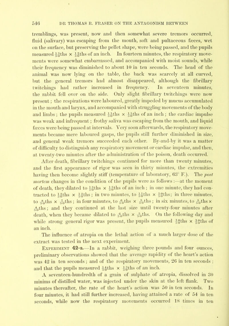 546 DR THOMAS E. FRASER ON THE ANTAGONISM BETWEEN tremblings, was present, now and then somewhat severe tremors occurred, fluid (salivary) was escaping from the mouth, soft and pultaceous fseces, wet on the surface, but preserving the pellet shape, were being passed, and the pupils measured ^ths x l^ths of an inch. In fourteen minutes, the respiratory move- ments were somewhat embarrassed, and accompanied with moist sounds, while their frequency was diminished to about 10 in ten seconds. The head of the animal was now lying on the table, the back was scarcely at all curved, but the general tremors had almost disappeared, although the fibrillary twitchings had rather increased in frequency. In seventeen minutes, the rabbit fell over on the side. Only slight fibrillary twitchings were now present; the respirations were laboured, greatly impeded by mucus accumulated in the mouth and larynx, and accompanied with struggling movements of the body and limbs ; the pupils measured l-^ths x i^yths of an inch ; the cardiac impulse was weak and infrequent; frothy saliva was escaping from the mouth, and liquid faeces were being passed at intervals. Very soon afterwards, the respiratory move- ments became mere laboured gasps, the pupils still further diminished in size, and general weak tremors succeeded each other. By-and-by it was a matter of difficulty to distinguish any respiratory movement or cardiac impulse, and then, at twenty-two minutes after the administration of the poison, death occurred. After death, fibrillary twitchings continued for more than twenty minutes, and the first appearance of rigor was seen in thirty minutes, the extremities having then become slightly stiff (temperature of laboratory, 63° F.). The^o.9^ mortem changes in the condition of the pupils were as follows :—at the moment of death, they dilated to l%ths x -|i}ths of an inch ; in one minute, they had con- tracted to l^ihs X l ^^ths; in two minutes, to ^ths x ^^ths; in three minutes, to sVhs X ^tlis ; in four minutes, to s^^yths x ijjths ; in six minutes, to ^ths x 5*(yths; and they continued at the last size until twenty-four minutes after death, when they became dilated to 5%ths x g^ths. On the following day and while strong general rigor was present, the pupils measured l%ihs x ^gths of an inch. The influence of atropia on the lethal action of a much larger dose of the extract was tested in the next experiment. Experiment 42-a.—In a rabbit, weighing three pounds and four ounces, preUminary observations showed that the average rapidity of the heart's action was 42 in ten seconds ; and of the respiratory movements, 26 in ten seconds ; and that the pupils measured ^ths x ^ths of an inch. A seventeen-hundredth of a grain of sulphate of atropia, dissolved in 30 minims of distilled water, was injected under the skin at the left flank. Two minutes thereafter, the rate of the heart's action was 50 in ten seconds. In four minutes, it had still further increased, having attained a rate of 54 in ten seconds, while now the respiratory movements occurred 18 times in ten