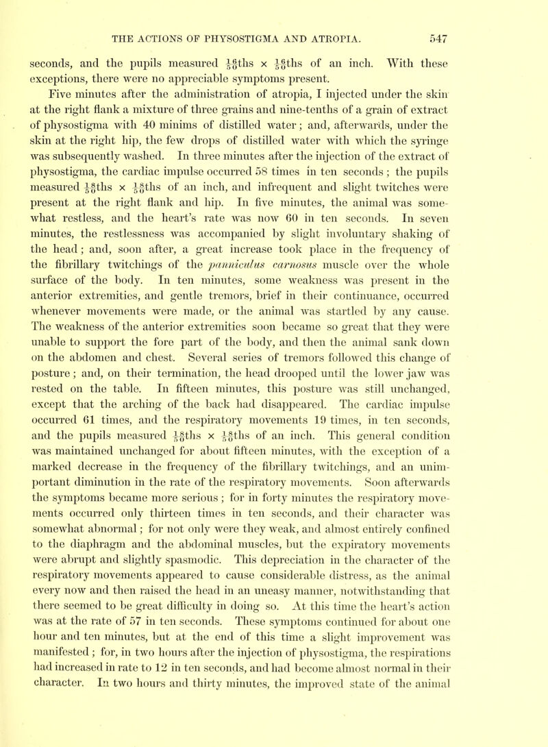 seconds, and the pupils measured ^tlis x ^§ths of an inch. With these exceptions, there were no appreciable symptoms present. Five minutes after the administration of atropia, I injected under the skin at the right flank a mixture of three grains and nine-tenths of a grain of extract of physostigma with 40 minims of distilled water; and, afterwards, under the skin at the right hip, the few drops of distilled water with which the syringe was subsequently washed. In three minutes after the injection of the extract of physostigma, the cardiac impulse occurred 58 times in ten seconds ; the pupils measured l%t\\s x l^ths of an inch, and infrequent and slight twitches were present at the right flank and hip. In five minutes, the animal was some- what restless, and the heart's rate was now 60 in ten seconds. In seven minutes, the restlessness was accompanied by slight involuntary shaking of the head; and, soon after, a great increase took place in the frequency of the fibrillary twitcliings of the pmiiiiculus carnosus muscle over the whole surface of the body. In ten minutes, some weakness was present in the anterior extremities, and gentle tremors, brief in their continuance, occurred whenever movements were made, or the animal was startled by any cause. The weakness of the anterior extremities soon became so great that they were unable to support the fore part of the body, and then the animal sank down on the abdomen and chest. Several series of tremors followed this change of posture; and, on their termination, the head drooped until the lower jaw was rested on the table. In fifteen minutes, this posture was still unchanged, except that the arching of the back had disappeared. The cardiac impulse occurred 61 times, and the respiratory movements 19 times, in ten seconds, and the pupils measured ^ihs, x },%ihs, of an inch. This general condition was maintained unchanged for about fifteen minutes, with the exception of a marked decrease in the frequency of the fibrillary twitcliings, and an unim- portant diminution in the rate of the respiratory movements. Soon afterwards the symptoms became more serious; for in forty minutes the respiratory move- ments occurred only thirteen times in ten seconds, and their character was somewhat abnormal; for not only were they weak, and almost entirely confined to the diaphragm and the abdominal muscles, but the expiratory movements were abrupt and slightly spasmodic. This depreciation in the character of the respiratory movements appeared to cause considerable distress, as the animal every now and then raised the head in an uneasy manner, notwithstanding that there seemed to be great difficulty in doing so. At this time the heart's action was at the rate of 57 in ten seconds. These symptoms continued for about one hour and ten minutes, but at the end of this time a slight improvement was manifested ; for, in two hours after the injection of physostigma, the respirations had increased in rate to 12 in ten seconds, and had become almost normal in their character. In two hours and thirty minutes, the improved state of the animal