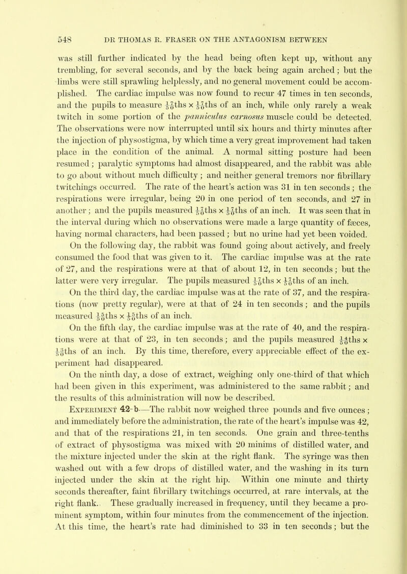 was still further indicated by the head being often kept up, without any trembling, for several seconds, and by the back being again arched; but the limbs were still sprawhng helj^lessly, and no general movement could be accom- plished. The cardiac impulse was now found to recur 47 times in ten seconds, and the pupils to measure ^ths x i^ths of an inch, while only rarely a weak twitch in some portion of the panniculus carnosus muscle could be detected. The observations were now interrupted until six hours and thirty minutes after the injection of physostigma, by which time a very great improvement had taken place in the condition of the animal. A normal sitting posture had been resumed; paralytic symptoms had almost disappeared, and the rabbit was able to go about without much diflBculty; and neither general tremors nor fibrillary twitchings occurred. The rate of the heart's action was 31 in ten seconds ; the respirations were irregular, being 20 in one period of ten seconds, and 27 in another; and the pupils measured ^ths x ^Jths of an inch. It was seen that in the interval during which no observations were made a large quantity of faeces, having normal characters, had been passed; but no urine had yet been voided. On the following day, the rabbit was found going about actively, and freely consumed the food that was given to it. The cardiac impulse was at the rate of 27, and the respirations were at that of about 12, in ten seconds; but the latter were very irregular. The pupils measured ^ths x ^-Jths of an inch. On the third day, the cardiac impulse was at the rate of 37, and the respira- tions (now pretty regular), were at that of 24 in ten seconds ; and the pupils measured ^|ths x i^ths of an inch. On the fifth day, the cardiac impulse was at the rate of 40, and the respira- tions were at that of 23, in ten seconds; and the pupils measured ^g-ths x ^ths of an inch. By this time, therefore, every appreciable effect of the ex- periment had disappeared. On the ninth day, a dose of extract, weighing only one-third of that which had been given in this experiment, was administered to the same rabbit; and the results of this administration will now be described. Experiment 42-b—The rabbit now weighed three pounds and five ounces ; and immediately before the administration, the rate of the heart's impulse was 42, and that of the respirations 21, in ten seconds. One grain and three-tenths of extract of physostigma was mixed with 20 minims of distilled water, and the mixture injected under the skin at the right flank. The sj^inge was then washed out with a few drops of distilled water, and the washing in its turn injected under the skin at the right hip. Within one minute and thirty seconds thereafter, faint fibrillary twitchings occurred, at rare intervals, at the right flank.. These gradually increased in frequency, until they became a pro- minent symptom, within four minutes from the commencement of the injection. At this time, the heart's rate had diminished to 33 in ten seconds; but the
