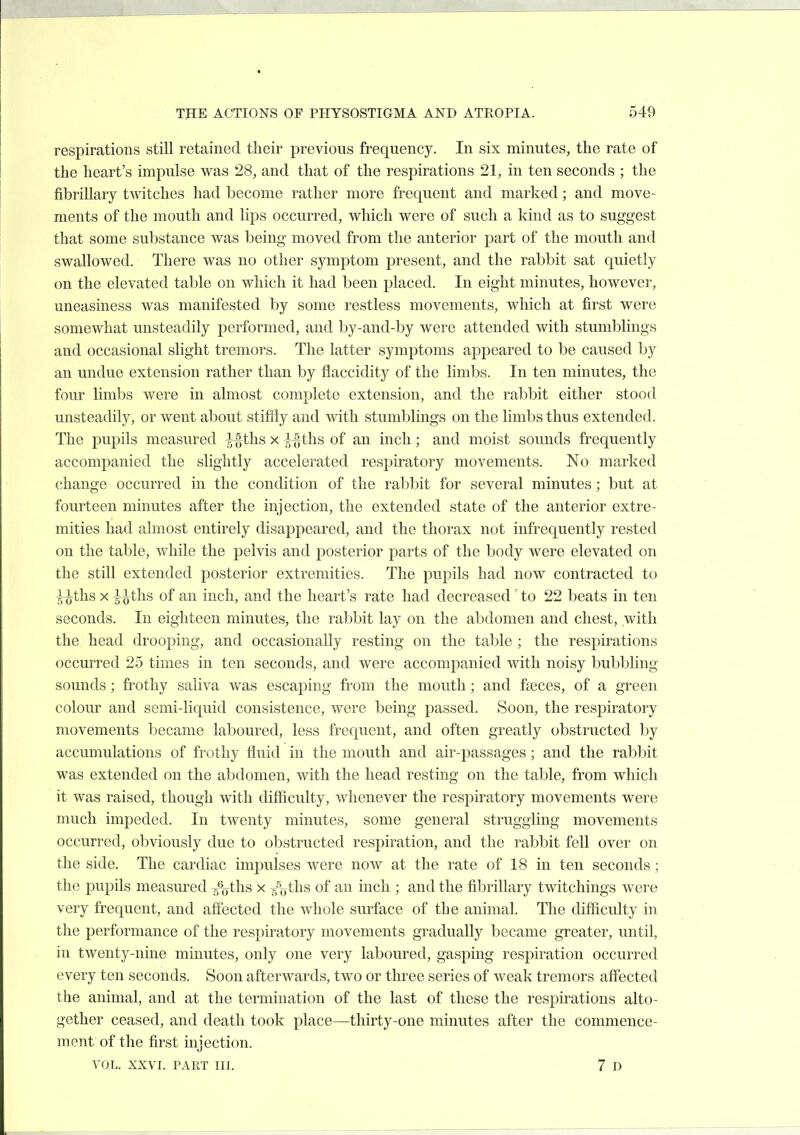 respirations still retained their previous frequency. In six minutes, the rate of the heart's impulse was 28, and that of the respirations 21, in ten seconds ; the fibrillary twitches had become rather more frequent and marked; and move- ments of the mouth and lips occurred, which were of such a kind as to suggest that some substance was being moved from the anterior part of the mouth and swallowed. There was no other symptom present, and the rabbit sat quietly on the elevated table on which it had been placed. In eight minutes, however, uneasiness was manifested by some restless movements, which at first were somewhat unsteadily performed, and by-and-by were attended with stumblings and occasional slight tremors. The latter symptoms appeared to be caused by an undue extension rather than by flaccidity of the limbs. In ten minutes, the four limbs were in almost complete extension, and the rabbit either stood unsteadily, or went about stiffly and with stumblings on the limbs thus extended. The pupils measured -J^ths x ^~§ths of an inch; and moist sounds frequently accompanied the slightly accelerated resjjiratory movements. No marked change occurred in the condition of the rabbit for several minutes; but at fourteen minutes after the injection, the extended state of the anterior extre- mities had almost entirely disappeared, and the thorax not infrequently rested on the table, while the pelvis and posterior parts of the body were elevated on the still extended posterior extremities. The pupils had now contracted to ^-^ths X J^ths of an inch, and the heart's rate had decreased' to 22 beats in ten seconds. In eighteen minutes, the rabbit lay on the abdomen and chest, with the head drooping, and occasionally resting on the table ; the respirations occurred 25 times in ten seconds, and were accompanied with noisy bubbling sounds; frothy saliva was escaping from the mouth; and faeces, of a green colour and semi-liquid consistence, were being passed. Soon, the respiratory movements became laboured, less frequent, and often greatly obstructed by accumulations of frothy fluid in the mouth and air-passages; and the rabbit was extended on the abdomen, with the head resting on the table, from which it was raised, though with difficulty, whenever the respiratory movements were much impeded. In twenty minutes, some general struggling movements occurred, obviously due to obstructed respiration, and the rabbit fell over on the side. The cardiac impulses were now at the rate of 18 in ten seconds ; the pupils measured 5%ths x /gtlis of an inch ; and the fibrillary twitchings were very frequent, and affected the whole surface of the animal. The difficulty in the performance of the respiratory movements gradually became greater, until, in twenty-nine minutes, only one very laboured, gasping respiration occurred every ten seconds. Soon afterwards, two or three series of weak tremors affected the animal, and at the termination of the last of these the respirations alto- gether ceased, and death took place—thirty-one minutes after the commence- ment of the first injection.