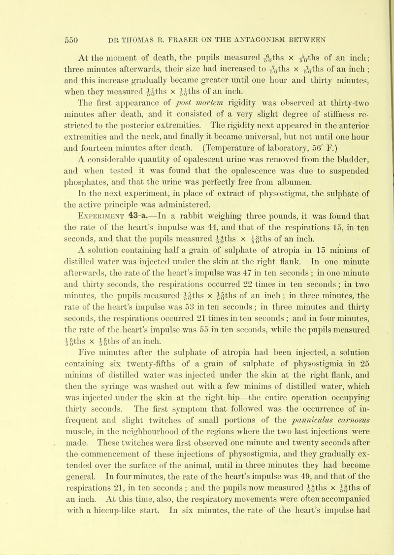 At the moment of death, the pupils measured ths x /^ths of an inch; three minutes afterwards, their size had increased to g^ths x ^ths of an inch ; and this increase gradually became greater until one hour and thirty minutes, when they measured ^^tlis x ^^ths of an inch. The first appearance of fost mortem rigidity was observed at thirty-two minutes after death, and it consisted of a very slight degree of stiffness re- stricted to the posterior extremities. The rigidity next appeared in the anterior extremities and the neck, and finally it became universal, but not until one hour and fourteen minutes after death. (Temperature of laboratory, 56° F.) A considerable quantity of opalescent urine was removed from the bladder, and when tested it was found that the opalescence was due to suspended phosphates, and that the urine was perfectly free from albumen. In the next experiment, in place of extract of pliysostigma, the sulphate of the active principle was administered. Experiment 43-a.—In a rabbit weighing three pounds, it was found that the rate of the heart's impulse was 44, and that of the respirations 15, in ten seconds, and that the pupils measured ^-^ths x ^ths of an inch. A solution containing half a grain of sulphate of atropia in 15 minims of distilled water was injected under the skin at the right flank. In one minute afterwards, the rate of the heart's impulse was 47 in ten seconds ; in one minute and thirty seconds, the respirations occurred 22 times in ten seconds; in two minutes, the pupils measured ths x ^^ths of an inch; in three minutes, the rate of the heart's impulse was 53 in ten seconds ; in three minutes and thirty seconds, the respirations occurred 21 times in ten seconds ; and in four minutes, the rate of the heart's impulse was 55 in ten seconds, while the pupils measured ths X ths of an inch. Five minutes after the sulj)hate of atropia had been injected, a solution containing six twenty-fifths of a grain of sulphate of physostigmia in 25 minims of distilled water was injected under the skin at the right flank, and then the syi'inge was washed out with a few minims of distilled water, which was injected under the skin at the right hip—the entire operation occupying thirty seconds. The first symptom that followed was the occurrence of in- frequent and slight twitches of small portions of the paniiiculus carnosus muscle, in the neighbourhood of the regions where the two last injections were made. These twitches were first observed one minute and twenty seconds after the commencement of these injections of physostigmia, and they gradually ex- tended over the surface of the animal, until in three minutes they had become general. In four minutes, the rate of the heart's imijulse was 49, and that of the respirations 21, in ten seconds ; and the jDupils now measured ^§ths x |§ths of an inch. At this time, also, the respiratory movements were often accompanied with a hiccup-like start. In six minutes, the rate of the heart's impulse had