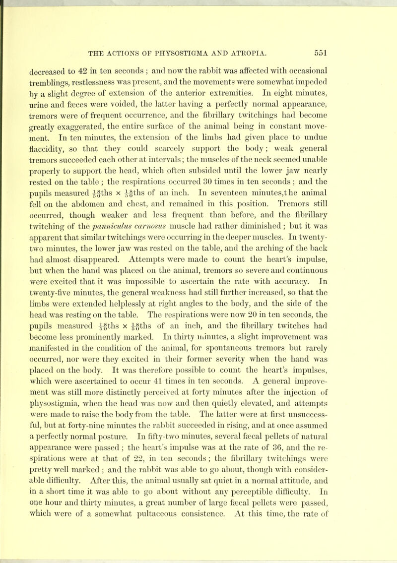 decreased to 42 in ton seconds ; and now the rabbit was affected with occasional tremblings, restlessness was present, and the movements were somewhat impeded by a slight degree of extension of the anterior extremities. In eight minutes, urine and faeces were voided, the latter having a perfectly normal appearance, tremors were of frequent occurrence, and the fibrillary twitchings had become o-reatly exaggerated, the entire surface of the animal being in constant move- ment. In ten minutes, the extension of the limbs had given place to undue flaccidity, so that they could scarcely support the body; weak general tremors succeeded each other at intervals; the muscles of the neck seemed unable properly to support the head, which often subsided until the lower jaw nearly rested on the table ; the respirations occurred 30 times in ten seconds ; and the pupils measured gfths x ^ths of an inch. In seventeen minutes,the animal fell on the abdomen and chest, and remained in this position. Tremors still occurred, though weaker and less frequent than before, and the fibrillary twitching of the pannicidus caruosus muscle had rather diminished ; but it was apparent that similar twitchings were occurring in the deeper muscles. In twenty- two minutes, the lower jaw was rested on the table, and the arching of the back had almost disappeared. Attempts were made to count the heart's impulse, but when the hand was placed on the animal, tremors so severe and continuous were excited that it was impossible to ascertain the rate with accuracy. In twenty-five minutes, the general weakness had still further increased, so that the limbs were extended helplessly at right angles to the body, and the side of the head was resting on the table. The respirations were now 20 in ten seconds, the pupils measured ^ths x ^§ths of an inch, and the fibrillary twitches had become less prominently marked. In thirty minutes, a slight improvement was manifested in the condition of the animal, for spontaneous tremors but rarely occurred, nor were they excited in their former severity when the hand was placed on the body. It was therefore possible to count the heart's impulses, which were ascertained to occur 41 times in ten seconds. A general improve- ment was still more distinctly perceived at forty minutes after the injection of physostigmia, when the head was now and then quietly elevated, and attempts were made to raise the body from the ta.ble. The latter were at first unsuccess- ful, but at forty-nine minutes the rabbit succeeded in rising, and at once assumed a perfectly normal posture. In fifty-two minutes, several faecal pellets of natural appearance were passed; the heart's impulse was at the rate of 36, and the re- spirations were at that of 22, in ten seconds; the fibrillary twitchings were pretty well marked ; and the rabbit was able to go about, though with consider- able difficulty. After this, the animal usually sat quiet in a normal attitude, and in a short time it was able to go about without any perceptible difficulty. In one hour and thirty minutes, a great number of large faecal pellets were passed, which were of a somewhat pultaceous consistence. At this time, the rate of