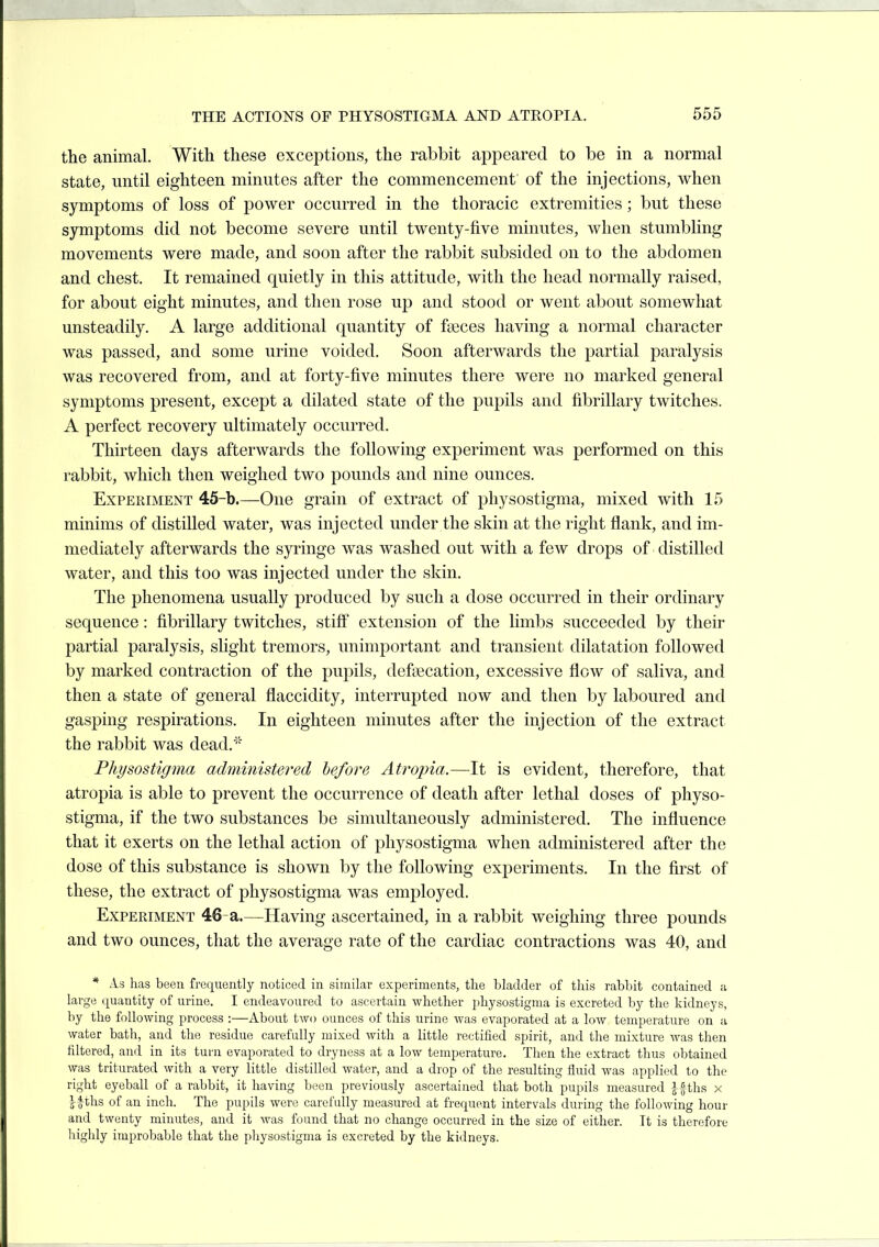 the animal. With these exceptions, the rabbit appeared to be in a normal state, until eighteen minutes after the commencement of the injections, when symptoms of loss of power occurred in the thoracic extremities ; but these symptoms did not become severe until twenty-five minutes, when stumbling movements were made, and soon after the rabbit subsided on to the abdomen and chest. It remained quietly in this attitude, with the head normally raised, for about eight minutes, and then rose up and stood or went about somewhat unsteadily. A large additional quantity of fa3ces having a normal character was passed, and some urine voided. Soon afterwards the partial paralysis was recovered from, and at forty-five minutes there were no marked general symptoms present, except a dilated state of the pupils and fibrillary twitches. A perfect recovery ultimately occurred. Thirteen days afterwards the following experiment was performed on this rabbit, which then weighed two pounds and nine ounces. Experiment 45-b.—One grain of extract of physostigma, mixed with 15 minims of distilled water, was injected under the skin at the right flank, and im- mediately afterwards the syringe was washed out with a few drops of distilled water, and this too was injected under the skin. The phenomena usually produced by such a dose occurred in their ordinary sequence: fibrillary twitches, stiff extension of the limbs succeeded by their partial paralysis, slight tremors, unimportant and transient dilatation followed by marked contraction of the pupils, defaecation, excessive flow of saliva, and then a state of general flaccidity, interrupted now and then by laboured and gasping respirations. In eighteen minutes after the injection of the extract the rabbit was dead.' Physostigma administered before Atrojna.—^It is evident, therefore, that atropia is able to prevent the occurrence of death after lethal doses of physo- stigma, if the two substances be simultaneously administered. The influence that it exerts on the lethal action of physostigma when administered after the dose of this substance is shown by the following experiments. In the first of these, the extract of physostigma was employed. Experiment 46-a.—Having ascertained, in a rabbit weighing three pounds and two ounces, that the average rate of the cardiac contractions was 40, and * As has been frequently noticed in similar experiments, the bladder of this rabbit contained a large quantity of urine. I endeavoured to ascertain whether physostigma is excreted by the kidneys, by the following process :—About two ounces of this urine was evaporated at a low temperature on a water bath, and the residue carefully mixed with a little rectified spirit, and the mixture was then filtered, and in its turn evaporated to dryness at a low temperature. Then the extract thus obtained was triturated with a very little distilled water, and a drop of the resulting fluid was applied to the right eyeball of a rabbit, it having been previously ascertaiued that both pupils measured |f ths x Ifths of an inch. The pupils were carefully measured at frequent intervals during the following hour and twenty minutes, and it was found that no change occurred in the size of either. It is therefore highly improbable that the physostigma is excreted by the kidneys.