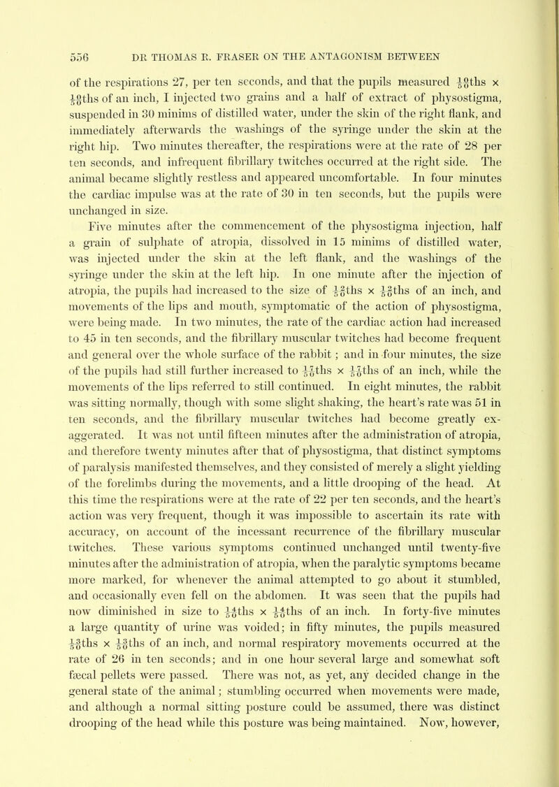 of the respirations 27, per ten seconds, and that the pnpils measured -|}}ths x ^-ths of an inch, I injected two grains and a half of extract of physostigma, suspended in 30 minims of distilled water, under the skin of the right flank, and immediately afterwards the washings of the syringe under the skin at the right hip. Two minutes thereafter, the respirations were at the rate of 28 per ten seconds, and infrequent fibrillary twitches occurred at the right side. The animal became slightly restless and appeared uncomfortable. In four minutes the cardiac impulse was at the rate of 30 in ten seconds, but the pupils were unchanged in size. Five minutes after the commencement of the physostigma injection, half a grain of sulphate of atroj)ia, dissolved in 15 minims of distilled water, was injected under the skin at the left flank, and the washings of the syringe under the skin at the left hip. In one minute after the injection of atropia, the pupils had increased to the size of ^§ths x ^-^ihs of an inch, and movements of the lijDS and mouth, symptomatic of the action of physostigma, were being made. In two minutes, the rate of the cardiac action had increased to 45 in ten seconds, and the fibrillary muscular twitches had become frequent and general over the whole surface of the rabbit; and in four minutes, the size of the pupils had still further increased to H-ths x -^-^ths of an inch, while the movements of the lips referred to still continued. In eight minutes, the rabbit was sitting normally, though with some slight shaking, the heart's rate was 51 in ten seconds, and the fibrillary muscular twitches had become greatly ex- aggerated. It was not until fifteen minutes after the administration of atropia, and therefore twenty minutes after that of physostigma, that distinct symptoms of paralysis manifested themselves, and they consisted of merely a slight yielding of the forelimbs during the movements, and a little drooping of the head. At this time the respirations were at the rate of 22 per ten seconds, and the heart's action was very frequent, though it was impossible to ascertain its rate with accuracy, on account of the incessant recurrence of the fibrillary muscular twitches. These various symj^toms continued unchanged until twenty-five minutes after the administration of atropia, when the paralytic symptoms became more marked, for whenever the animal attempted to go about it stumbled, and occasionally even fell on the abdomen. It was seen that the pupils had now diminished in size to ^-^ths x ^^ths of an inch. In forty-five minutes a large quantity of urine v/as voided; in fifty minutes, the pupils measured ^-ths X ^%ths of an inch, and normal respiratory movements occurred at the rate of 26 in ten seconds; and in one hour several large and somewhat soft faecal pellets were passed. There was not, as yet, any decided change in the general state of the animal; stumbling occurred Avhen movements were made, and although a normal sitting posture could be assumed, there was distinct drooj^ing of the head while this posture was being maintained. Now, however,