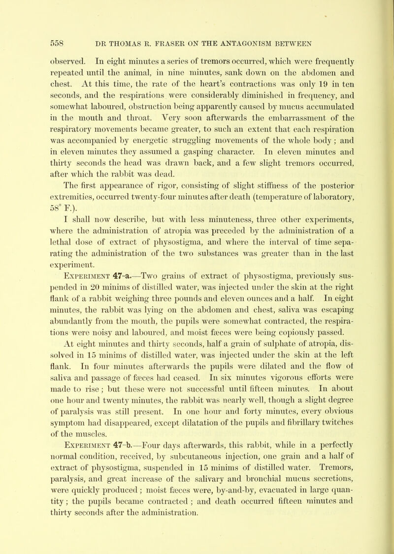 observed. In eight minutes a series of tremors occurred, which were frequently repeated until the animal, in nine minutes, sank down on the abdomen and chest. At this time, the rate of the heart's contractions was only 19 in ten seconds, and the respirations were considerably diminished in frequency, and somewhat laboured, obstruction being apparently caused by mucus accumulated in the mouth and throat. Very soon afterwards the embarrassment of the respiratory movements became greater, to such an extent that each respiration was accompanied by energetic struggling movements of the whole body ; and in eleven minutes they assumed a gasping character. In eleven minutes and thirty seconds the head was drawn back, and a few slight tremors occurred, after which the rabbit was dead. The first ajDpearance of rigor, consisting of slight stiffness of the posterior extremities, occurred twenty-four minutes after death (temperature of laboratory, 58° F.). I shall now describe, but with less minuteness, three other experiments, where the administration of atropia was preceded by the administration of a lethal dose of extract of physostigma, and where the interval of time sepa- rating the administration of the two substances was greater than in the last experiment. Experiment 47-a—^Two grains of extract of physostigma, previously sus- pended in 20 minims of distilled water, was injected under the skin at the right flank of a rabbit weighing three pounds and eleven ounces and a half In eight minutes, the rabbit was lying on the abdomen and chest, saliva was escaping abundantly from the mouth, the pupils were somewhat contracted, the respira- tions were noisy and laboured, and moist faeces were being copiously passed. At eight minutes and thirty seconds, half a grain of sulphate of atropia, dis- solved in 15 minims of distilled water, was injected under the skin at the left flank. In four minutes afterwards the pupils were dilated and the flow of saliva and passage of fseces had ceased. In six minutes vigorous efforts were made to rise; but these were not successful until fifteen minutes. In about one hour and twenty minutes, the rabbit was nearly well, though a slight degree of paralysis was still present. In one hour and forty minutes, every obvious symptom had disappeared, except dilatation of the pupils and fibrillary twitches of the muscles. Experiment 47-b—Four days afterwards, this rabbit, while in a perfectly normal condition, received, by subcutaneous injection, one grain and a half of extract of physostigma, suspended in 15 minims of distilled water. Tremors, paralysis, and great increase of the salivary and bronchial mucus secretions, were quickly produced; moist faeces were, by-and-by, evacuated in large quan- tity ; the pupils became contracted ; and death occurred fifteen minutes and thirty seconds after the administration.