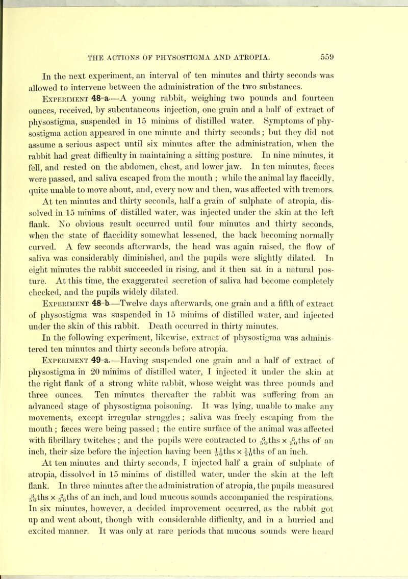 In tlie next experiment, an interval of ten minutes and thirty seconds was allowed to intervene between the administration of the two substances. Experiment 48-a—A young rabbit, weighing two pounds and fourteen ounces, received, by subcutaneous injection, one grain and a half of extract of physostigma, suspended in 15 minims of distilled water. Symj^toms of phy- sostigma action appeared in one minute and thirty seconds; but they did not assume a serious aspect until six minutes after the administration, when the rabbit had great difficulty in maintaining a sitting posture. In nine minutes, it fell, and rested on the abdomen, chest, and lower jaw. In ten minutes, fseces were passed, and saliva escaped from the mouth ; while the animal lay flaccidly, quite unable to move about, and, every now and then, was affected with tremors. At ten minutes and thirty seconds, half a grain of sulphate of atropia, dis- solved in 15 minims of distilled water, was injected under the skin at the left flank. No obvious result occurred until four minutes and thirty seconds, when the state of flaccidity somewhat lessened, the back becoming normally curved. A few seconds afterwards, the head was again raised, the flow of saliva was considerably diminished, and the pupils were slightly dilated. In eight minutes the rabbit succeeded in rising, and it then sat in a natural pos- ture. At this time, the exaggerated secretion of saliva had become completely checked, and the pupils widely dilated. Experiment 48-b—Twelve days afterwards, one grain and a fifth of extract of physostigma was suspended in 15 minims of distilled water, and injected under the skin of this rabbit. Death occurred in thirty minutes. In the following experiment, likewise, extract of physostigma was adminis- tered ten minutes and thirty seconds before atropia. Experiment 49-a.—Having suspended one grain and a half of extract of physostigma in 20 minims of distilled water, I injected it under the skin at the right flank of a strong white rabbit, whose weight was three pounds and three ounces. Ten minutes thereafter the rabbit was suff'ering from an advanced stage of physostigma poisoning. It was lying, unable to make any movements, except irregular struggles; saliva was freely escaping from the mouth; fseces were being passed ; the entire surface of the animal was affected with fibrillary twitches ; and the pupils were contracted to ^oths x /yths of an inch, their size before the injection liaving been |^ths x ^tlis of an inch. At ten minutes and thirty seconds, I injected half a grain of sulpliate of atropia, dissolved in 15 minims of distilled water, under the skin at the left flank. In three minutes after the administration of atropia, the pupils measured 5%ths X ^s^o^hs of an inch, and loud mucous sounds accompanied the respirations. In six minutes, however, a decided improvement occurred, as the rabl^it got up and went about, though with considerable difficulty, and in a hurried and excited manner. It was only at rare periods that mucous sounds were heard