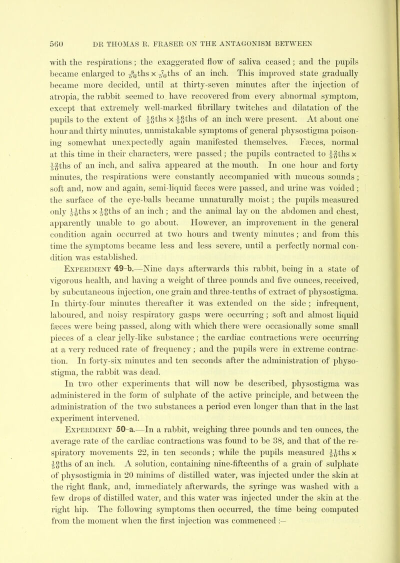 with the respirations; the exaggerated flow of sahva ceased; and the pupils became enlarged to -^ths x ^gVths of an inch. This improved state gradually became more decided, until at thirty-seven minutes after the injection of atropia, the rabbit seemed to_ have recovered from every abnormal symptom, except that extremely well-marked fibrillary twitches and dilatation of the pupils to the extent of ths x ^-ths of an inch were present. At about one hour and thirty minutes, unmistakable symptoms of general physostigma poison- ing somewhat unexpectedly again manifested themselves. Faeces, normal at this time in their characters, were passed; the pupils contracted to i^ths x -^-|ths of an inch, and saliva appeared at the mouth. In one hour and forty minutes, the respirations were constantly accompanied with mucous sounds; soft and, now and again, semi-liquid fseces were passed, and urine was voided; the surface of the eye-balls became unnaturally moist; the pupils measured only ^ths x ^ths of an inch; and the animal lay on the abdomen and chest, apparently unable to go about. However, an improvement in the general condition again occurred at two hours and twenty minutes; and from this time the symptoms became less and less severe, until a perfectly normal con- dition was established. Experiment 49-b.—Nine days afterwards this rabbit, being in a state of \'igorous health, and having a weight of three pounds and five ounces, received, by subcutaneous injection, one grain and three-tenths of extract of physostigma. In thirty-four minutes thereafter it was extended on the side ; infrequent, laboured, and noisy respiratory gasps were occurring; soft and almost liquid faeces were being passed, along with which there were occasionally some small pieces of a clear jelly-like substance; the cardiac contractions were occurring at a very reduced rate of frequency; and the pupils were in extreme contrac- tion. In forty-six minutes and ten seconds after the administration of physo- stigma, the rabbit was dead. In two other experiments that will now be described, physostigma was administered in the form of sulphate of the active principle, and between the administration of the two substances a period even longer than that in the last experiment intervened. Experiment 50-a.—In a rabbit, weighing three pounds and ten ounces, the average rate of the cardiac contractions was found to be 38, and that of the re- spiratory movements 22, in ten seconds; while the pupils measured -^-^ths x i%ths of an inch. A solution, containing nine-fifteenths of a grain of sulphate of physostigmia in 20 minims of distilled water, was injected under the skin at the right flank, and, immediately afterwards, the syringe was washed with a few drops of distilled water, and this water was injected under the skin at the right hip. The following symptoms then occurred, the time being computed from the moment when the first injection was commenced :—