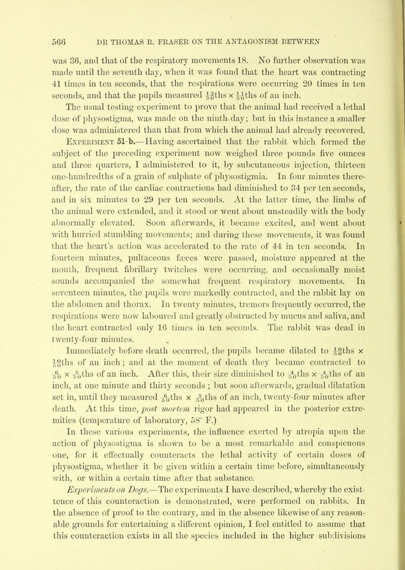 was 36, and that of the respiratory movements 18. No further observation was made until the seventh day, when it was found that the heart was contracting 41 times in ten seconds, that the respirations were occurring 20 times in ten seconds, and that the pupils measured ^ths x ^ths of an inch. The usual testing experiment to prove that the animal had received a lethal dose of physostigma, was made on the ninth, day; but in this instance a smaller dose was administered than that from which the animal had already recovered. Experiment 51-b.—Having ascertained that the rabbit which formed the subject of the preceding experiment now weighed three pounds five ounces and three quarters, I administered to it, by subcutaneous injection, thirteen one-hundredths of a grain of sulphate of physostigmia. In four minutes there- after, the rate of the cardiac contractions had diminished to 34 per ten seconds, and in six minutes to 29 per ten seconds. At the latter time, the limbs of the animal were extended, and it stood or went about unsteadily with the body abnormally elevated. Soon afterwards, it became excited, and went about with hurried stumbling movements; and during these movements, it was found that the heart's action was accelerated to the rate of 44 in ten seconds. In fourteen minutes, pultaceous fseces were passed, moisture appeared at the mouth, frequent fibrillary twitches were occurring, and occasionally moist sounds accomjDanied the somewhat frequent respiratory movements. In seventeen minutes, the pupils were markedly contracted, and the rabbit lay on the abdomen and thorax. In twenty minutes, tremors frequently occurred, the respirations were now laboured and greatly obstructed by mucus and saliva, and the heart contracted only 16 times in ten seconds. The rabbit was dead in twenty-four minutes. Immediately before death occurred, the pupils became dilated to ^ths x '}%th.s of an inch; and at the moment of death they became contracted to ^ 5%ths of an inch. After this, their size diminished to g^ths x 5%ths of an inch, at one minute and thirty seconds ; but soon afterwards, gradual dilatation set in, until they measured 5%ths x 5%ths of an inch, twenty-four minutes after death. At this time, post mortem rigor had appeared in the posterior extre- mities (temperature of laboratory, 58° F.) In these various experiments, the influence exerted by atropia upon the action of physostigma is shown to be a most remarkable and conspicuous one, for it effectually counteracts the lethal activity of certain doses of physostigma, whether it be given within a certain time before, simultaneously with, or within a certain time after that substance. Ex2)eriments on Dogs.—The experiments I have described, whereby the exist- tence of this counteraction is demonstrated, were performed on rabbits. In the absence of proof to the contrary, and in the absence likewise of any reason- able grounds for entertaining a difi'erent opinion, I feel entitled to assume that this counteraction exists in all the species included in the higher subdivisions